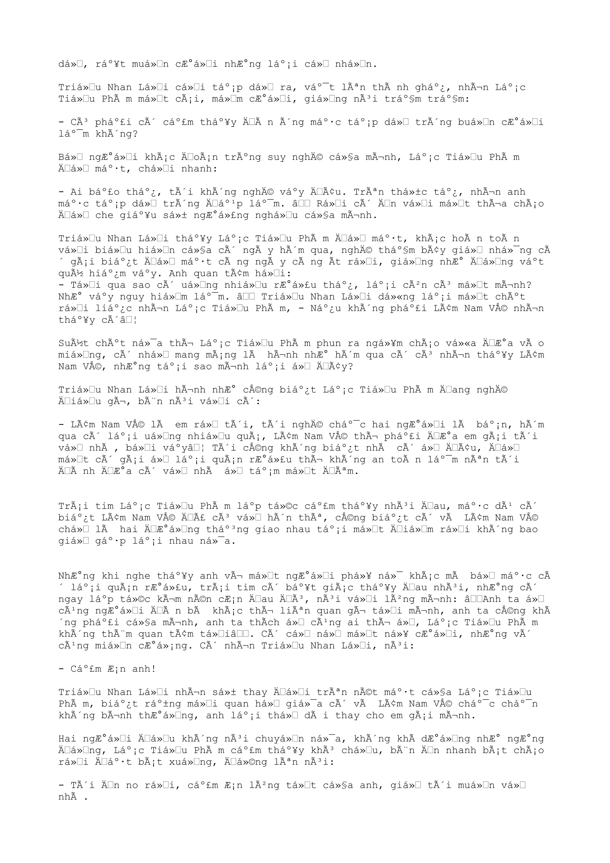 dá», ráº¥t muá»n cÆ°á»i nhÆ°ng láº¡i cá» nhá»n.
Triá»u Nhan Lá»i cá»i táº¡p dá» ra, váº¯t lÃªn thÃ nh gháº¿, nhÃ¬n Láº¡c
Tiá»u PhÃ m má»t cÃ¡i, má»m cÆ°á»i, giá»ng nÃ³i tráº§m tráº§m:
- CÃ³ pháº£i cÃ´ cáº£m tháº¥y ÄÃ n Ã´ng máº·c táº¡p dá» trÃ´ng buá»n cÆ°á»i
láº¯m khÃ´ng?
Bá» ngÆ°á»i khÃ¡c ÄoÃ¡n trÃºng suy nghÄ© cá»§a mÃ¬nh, Láº¡c Tiá»u PhÃ m
Äá» máº·t, chá»i nhanh:
- Ai báº£o tháº¿, tÃ´i khÃ´ng nghÄ© váºy ÄÃ¢u. TrÃªn thá»±c táº¿, nhÃ¬n anh
máº·c táº¡p dá» trÃ´ng Äáº¹p láº¯m. â Rá»i cÃ´ Än vá»i má»t thÃ¬a chÃ¡o
Äá» che giáº¥u sá»± ngÆ°á»£ng nghá»u cá»§a mÃ¬nh.
Triá»u Nhan Lá»i tháº¥y Láº¡c Tiá»u PhÃ m Äá» máº·t, khÃ¡c hoÃ n toÃ n
vá»i biá»u hiá»n cá»§a cÃ´ ngÃ y hÃ´m qua, nghÄ© tháº§m bÃ¢y giá» nhá»¯ng cÃ
´ gÃ¡i biáº¿t Äá» máº·t cÃ ng ngÃ y cÃ ng Ãt rá»i, giá»ng nhÆ° Äá»ng váºt
quÃ½ hiáº¿m váºy. Anh quan tÃ¢m há»i:
- Tá»i qua sao cÃ´ uá»ng nhiá»u rÆ°á»£u tháº¿, láº¡i cÃ²n cÃ³ má»t mÃ¬nh?
NhÆ° váºy nguy hiá»m láº¯m. â Triá»u Nhan Lá»i dá»«ng láº¡i má»t chÃºt
rá»i liáº¿c nhÃ¬n Láº¡c Tiá»u PhÃ m, - Náº¿u khÃ´ng pháº£i LÃ¢m Nam VÅ© nhÃ¬n
tháº¥y cÃ´â¦
SuÃ½t chÃºt ná»¯a thÃ¬ Láº¡c Tiá»u PhÃ m phun ra ngá»¥m chÃ¡o vá»«a ÄÆ°a vÃ o
miá»ng, cÃ´ nhá» mang mÃ¡ng lÃ hÃ¬nh nhÆ° hÃ´m qua cÃ´ cÃ³ nhÃ¬n tháº¥y LÃ¢m
Nam VÅ©, nhÆ°ng táº¡i sao mÃ¬nh láº¡i á» ÄÃ¢y?
Triá»u Nhan Lá»i hÃ¬nh nhÆ° cÅ©ng biáº¿t Láº¡c Tiá»u PhÃ m Äang nghÄ©
Äiá»u gÃ¬, bÃ¨n nÃ³i vá»i cÃ´:
- LÃ¢m Nam VÅ© lÃ em rá» tÃ´i, tÃ´i nghÄ© cháº¯c hai ngÆ°á»i lÃ báº¡n, hÃ´m
qua cÃ´ láº¡i uá»ng nhiá»u quÃ¡, LÃ¢m Nam VÅ© thÃ¬ pháº£i ÄÆ°a em gÃ¡i tÃ´i
vá» nhÃ , bá»i váºyâ¦ TÃ´i cÅ©ng khÃ´ng biáº¿t nhÃ cÃ´ á» ÄÃ¢u, Äá»
má»t cÃ´ gÃ¡i á» láº¡i quÃ¡n rÆ°á»£u thÃ¬ khÃ´ng an toÃ n láº¯m nÃªn tÃ´i
ÄÃ nh ÄÆ°a cÃ´ vá» nhÃ á» táº¡m má»t ÄÃªm.
TrÃ¡i tim Láº¡c Tiá»u PhÃ m láºp tá»©c cáº£m tháº¥y nhÃ³i Äau, máº·c dÃ¹ cÃ´
biáº¿t LÃ¢m Nam VÅ© ÄÃ£ cÃ³ vá» hÃ´n thÃª, cÅ©ng biáº¿t cÃ´ vÃ LÃ¢m Nam VÅ©
chá» lÃ hai ÄÆ°á»ng tháº³ng giao nhau táº¡i má»t Äiá»m rá»i khÃ´ng bao
giá» gáº·p láº¡i nhau ná»¯a.
NhÆ°ng khi nghe tháº¥y anh vÃ¬ má»t ngÆ°á»i phá»¥ ná»¯ khÃ¡c mÃ bá» máº·c cÃ
´ láº¡i quÃ¡n rÆ°á»£u, trÃ¡i tim cÃ´ báº¥t giÃ¡c tháº¥y Äau nhÃ³i, nhÆ°ng cÃ´
ngay láºp tá»©c kÃ¬m nÃ©n cÆ¡n Äau ÄÃ³, nÃ³i vá»i lÃ²ng mÃ¬nh: âAnh ta á»
cÃ¹ng ngÆ°á»i ÄÃ n bÃ khÃ¡c thÃ¬ liÃªn quan gÃ¬ tá»i mÃ¬nh, anh ta cÅ©ng khÃ
´ng pháº£i cá»§a mÃ¬nh, anh ta thÃch á» cÃ¹ng ai thÃ¬ á», Láº¡c Tiá»u PhÃ m
khÃ´ng thÃ¨m quan tÃ¢m tá»iâ. CÃ´ cá» ná» má»t ná»¥ cÆ°á»i, nhÆ°ng vÃ´
cÃ¹ng miá»n cÆ°á»¡ng. CÃ´ nhÃ¬n Triá»u Nhan Lá»i, nÃ³i:
- Cáº£m Æ¡n anh!
Triá»u Nhan Lá»i nhÃ¬n sá»± thay Äá»i trÃªn nÃ©t máº·t cá»§a Láº¡c Tiá»u
PhÃ m, biáº¿t ráº±ng má»i quan há» giá»¯a cÃ´ vÃ LÃ¢m Nam VÅ© cháº¯c cháº¯n
khÃ´ng bÃ¬nh thÆ°á»ng, anh láº¡i thá» dÃ i thay cho em gÃ¡i mÃ¬nh.
Hai ngÆ°á»i Äá»u khÃ´ng nÃ³i chuyá»n ná»¯a, khÃ´ng khÃ dÆ°á»ng nhÆ° ngÆ°ng
Äá»ng, Láº¡c Tiá»u PhÃ m cáº£m tháº¥y khÃ³ chá»u, bÃ¨n Än nhanh bÃ¡t chÃ¡o
rá»i Äáº·t bÃ¡t xuá»ng, Äá»©ng lÃªn nÃ³i:
- TÃ´i Än no rá»i, cáº£m Æ¡n lÃ²ng tá»t cá»§a anh, giá» tÃ´i muá»n vá»
nhÃ .
 
