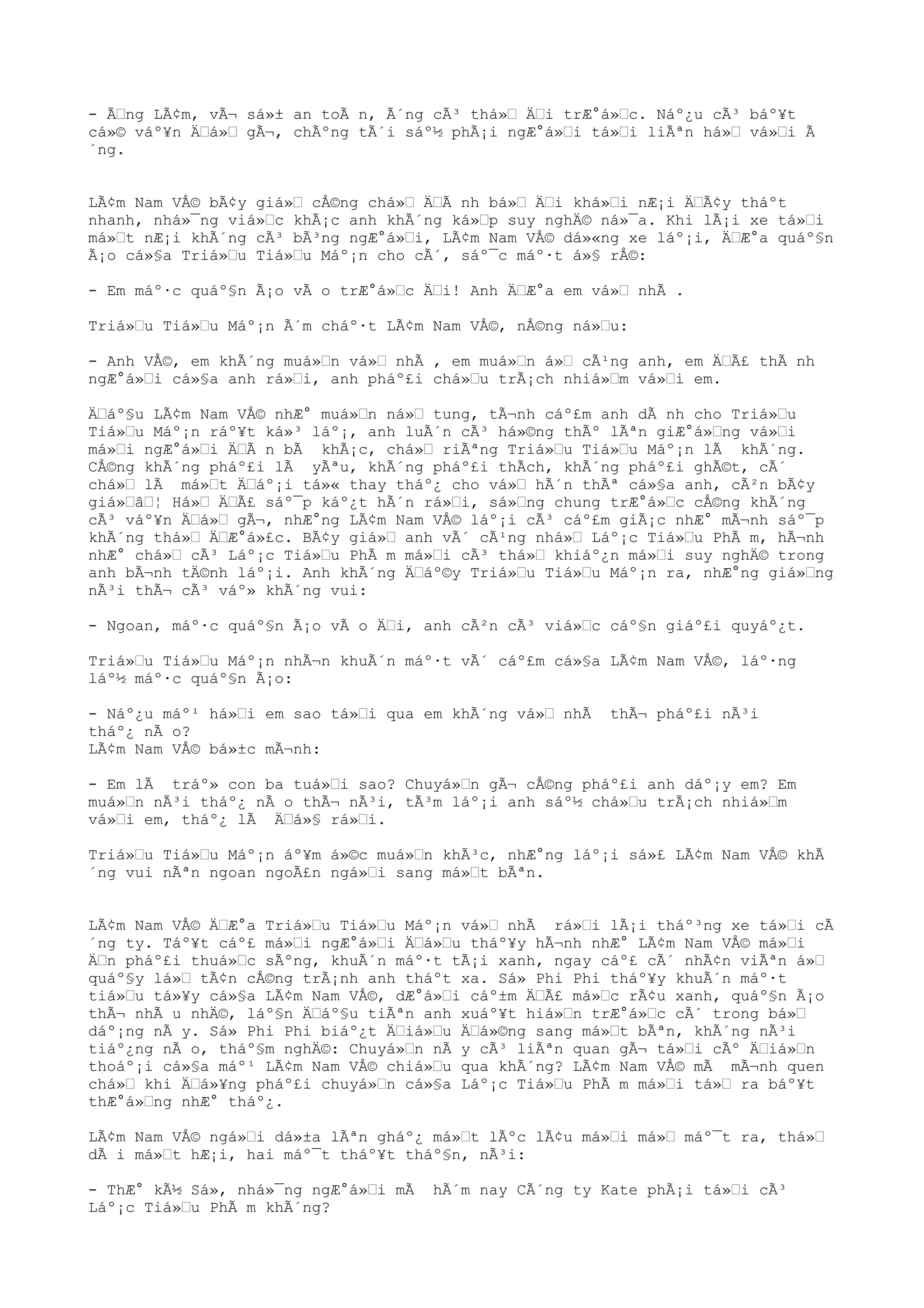 - Ãng LÃ¢m, vÃ¬ sá»± an toÃ n, Ã´ng cÃ³ thá» Äi trÆ°á»c. Náº¿u cÃ³ báº¥t
cá»© váº¥n Äá» gÃ¬, chÃºng tÃ´i sáº½ phÃ¡i ngÆ°á»i tá»i liÃªn há» vá»i Ã
´ng.
LÃ¢m Nam VÅ© bÃ¢y giá» cÅ©ng chá» ÄÃ nh bá» Äi khá»i nÆ¡i ÄÃ¢y tháºt
nhanh, nhá»¯ng viá»c khÃ¡c anh khÃ´ng ká»p suy nghÄ© ná»¯a. Khi lÃ¡i xe tá»i
má»t nÆ¡i khÃ´ng cÃ³ bÃ³ng ngÆ°á»i, LÃ¢m Nam VÅ© dá»«ng xe láº¡i, ÄÆ°a quáº§n
Ã¡o cá»§a Triá»u Tiá»u Máº¡n cho cÃ´, sáº¯c máº·t á»§ rÅ©:
- Em máº·c quáº§n Ã¡o vÃ o trÆ°á»c Äi! Anh ÄÆ°a em vá» nhÃ .
Triá»u Tiá»u Máº¡n Ã´m cháº·t LÃ¢m Nam VÅ©, nÅ©ng ná»u:
- Anh VÅ©, em khÃ´ng muá»n vá» nhÃ , em muá»n á» cÃ¹ng anh, em ÄÃ£ thÃ nh
ngÆ°á»i cá»§a anh rá»i, anh pháº£i chá»u trÃ¡ch nhiá»m vá»i em.
Äáº§u LÃ¢m Nam VÅ© nhÆ° muá»n ná» tung, tÃ¬nh cáº£m anh dÃ nh cho Triá»u
Tiá»u Máº¡n ráº¥t ká»³ láº¡, anh luÃ´n cÃ³ há»©ng thÃº lÃªn giÆ°á»ng vá»i
má»i ngÆ°á»i ÄÃ n bÃ khÃ¡c, chá» riÃªng Triá»u Tiá»u Máº¡n lÃ khÃ´ng.
CÅ©ng khÃ´ng pháº£i lÃ yÃªu, khÃ´ng pháº£i thÃch, khÃ´ng pháº£i ghÃ©t, cÃ´
chá» lÃ má»t Äáº¡i tá»« thay tháº¿ cho vá» hÃ´n thÃª cá»§a anh, cÃ²n bÃ¢y
giá»â¦ Há» ÄÃ£ sáº¯p káº¿t hÃ´n rá»i, sá»ng chung trÆ°á»c cÅ©ng khÃ´ng
cÃ³ váº¥n Äá» gÃ¬, nhÆ°ng LÃ¢m Nam VÅ© láº¡i cÃ³ cáº£m giÃ¡c nhÆ° mÃ¬nh sáº¯p
khÃ´ng thá» ÄÆ°á»£c. BÃ¢y giá» anh vÃ´ cÃ¹ng nhá» Láº¡c Tiá»u PhÃ m, hÃ¬nh
nhÆ° chá» cÃ³ Láº¡c Tiá»u PhÃ m má»i cÃ³ thá» khiáº¿n má»i suy nghÄ© trong
anh bÃ¬nh tÄ©nh láº¡i. Anh khÃ´ng Äáº©y Triá»u Tiá»u Máº¡n ra, nhÆ°ng giá»ng
nÃ³i thÃ¬ cÃ³ váº» khÃ´ng vui:
- Ngoan, máº·c quáº§n Ã¡o vÃ o Äi, anh cÃ²n cÃ³ viá»c cáº§n giáº£i quyáº¿t.
Triá»u Tiá»u Máº¡n nhÃ¬n khuÃ´n máº·t vÃ´ cáº£m cá»§a LÃ¢m Nam VÅ©, láº·ng
láº½ máº·c quáº§n Ã¡o:
- Náº¿u máº¹ há»i em sao tá»i qua em khÃ´ng vá» nhÃ thÃ¬ pháº£i nÃ³i
tháº¿ nÃ o?
LÃ¢m Nam VÅ© bá»±c mÃ¬nh:
- Em lÃ tráº» con ba tuá»i sao? Chuyá»n gÃ¬ cÅ©ng pháº£i anh dáº¡y em? Em
muá»n nÃ³i tháº¿ nÃ o thÃ¬ nÃ³i, tÃ³m láº¡i anh sáº½ chá»u trÃ¡ch nhiá»m
vá»i em, tháº¿ lÃ Äá»§ rá»i.
Triá»u Tiá»u Máº¡n áº¥m á»©c muá»n khÃ³c, nhÆ°ng láº¡i sá»£ LÃ¢m Nam VÅ© khÃ
´ng vui nÃªn ngoan ngoÃ£n ngá»i sang má»t bÃªn.
LÃ¢m Nam VÅ© ÄÆ°a Triá»u Tiá»u Máº¡n vá» nhÃ rá»i lÃ¡i tháº³ng xe tá»i cÃ
´ng ty. Táº¥t cáº£ má»i ngÆ°á»i Äá»u tháº¥y hÃ¬nh nhÆ° LÃ¢m Nam VÅ© má»i
Än pháº£i thuá»c sÃºng, khuÃ´n máº·t tÃ¡i xanh, ngay cáº£ cÃ´ nhÃ¢n viÃªn á»
quáº§y lá» tÃ¢n cÅ©ng trÃ¡nh anh tháºt xa. Sá» Phi Phi tháº¥y khuÃ´n máº·t
tiá»u tá»¥y cá»§a LÃ¢m Nam VÅ©, dÆ°á»i cáº±m ÄÃ£ má»c rÃ¢u xanh, quáº§n Ã¡o
thÃ¬ nhÃ u nhÄ©, láº§n Äáº§u tiÃªn anh xuáº¥t hiá»n trÆ°á»c cÃ´ trong bá»
dáº¡ng nÃ y. Sá» Phi Phi biáº¿t Äiá»u Äá»©ng sang má»t bÃªn, khÃ´ng nÃ³i
tiáº¿ng nÃ o, tháº§m nghÄ©: Chuyá»n nÃ y cÃ³ liÃªn quan gÃ¬ tá»i cÃº Äiá»n
thoáº¡i cá»§a máº¹ LÃ¢m Nam VÅ© chiá»u qua khÃ´ng? LÃ¢m Nam VÅ© mÃ mÃ¬nh quen
chá» khi Äá»¥ng pháº£i chuyá»n cá»§a Láº¡c Tiá»u PhÃ m má»i tá» ra báº¥t
thÆ°á»ng nhÆ° tháº¿.
LÃ¢m Nam VÅ© ngá»i dá»±a lÃªn gháº¿ má»t lÃºc lÃ¢u má»i má» máº¯t ra, thá»
dÃ i má»t hÆ¡i, hai máº¯t tháº¥t tháº§n, nÃ³i:
- ThÆ° kÃ½ Sá», nhá»¯ng ngÆ°á»i mÃ hÃ´m nay CÃ´ng ty Kate phÃ¡i tá»i cÃ³
Láº¡c Tiá»u PhÃ m khÃ´ng?
 