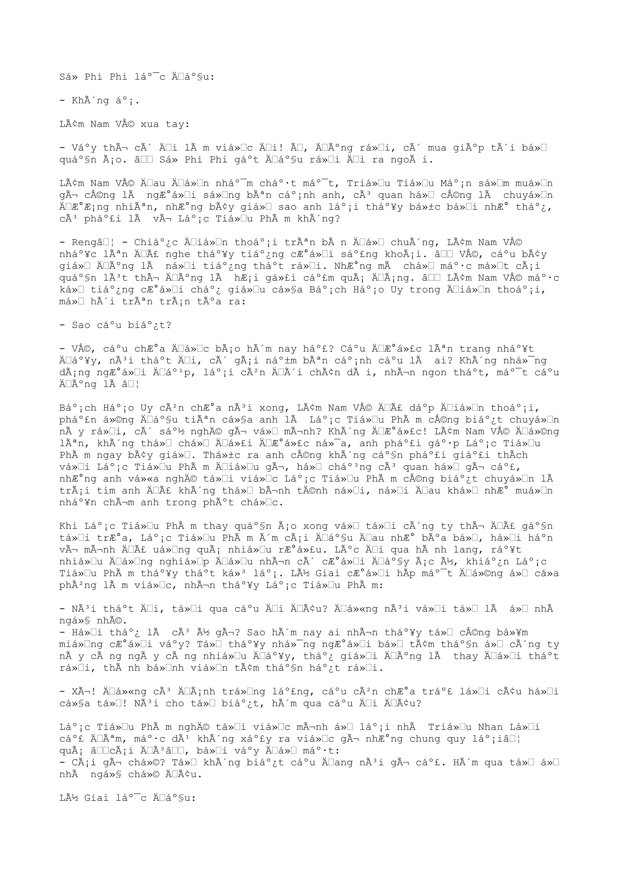 Sá» Phi Phi láº¯c Äáº§u:
- KhÃ´ng áº¡.
LÃ¢m Nam VÅ© xua tay:
- Váºy thÃ¬ cÃ´ Äi lÃ m viá»c Äi! Ã, ÄÃºng rá»i, cÃ´ mua giÃºp tÃ´i bá»
quáº§n Ã¡o. â Sá» Phi Phi gáºt Äáº§u rá»i Äi ra ngoÃ i.
LÃ¢m Nam VÅ© Äau Äá»n nháº¯m cháº·t máº¯t, Triá»u Tiá»u Máº¡n sá»m muá»n
gÃ¬ cÅ©ng lÃ ngÆ°á»i sá»ng bÃªn cáº¡nh anh, cÃ³ quan há» cÅ©ng lÃ chuyá»n
ÄÆ°Æ¡ng nhiÃªn, nhÆ°ng bÃ¢y giá» sao anh láº¡i tháº¥y bá»±c bá»i nhÆ° tháº¿,
cÃ³ pháº£i lÃ vÃ¬ Láº¡c Tiá»u PhÃ m khÃ´ng?
- Rengâ¦ - Chiáº¿c Äiá»n thoáº¡i trÃªn bÃ n Äá» chuÃ´ng, LÃ¢m Nam VÅ©
nháº¥c lÃªn ÄÃ£ nghe tháº¥y tiáº¿ng cÆ°á»i sáº£ng khoÃ¡i. â VÅ©, cáºu bÃ¢y
giá» ÄÃºng lÃ ná»i tiáº¿ng tháºt rá»i. NhÆ°ng mÃ chá» máº·c má»t cÃ¡i
quáº§n lÃ³t thÃ¬ ÄÃºng lÃ hÆ¡i gá»£i cáº£m quÃ¡ ÄÃ¡ng. â LÃ¢m Nam VÅ© máº·c
ká» tiáº¿ng cÆ°á»i cháº¿ giá»u cá»§a Báº¡ch Háº¡o Uy trong Äiá»n thoáº¡i,
má» hÃ´i trÃªn trÃ¡n tÃºa ra:
- Sao cáºu biáº¿t?
- VÅ©, cáºu chÆ°a Äá»c bÃ¡o hÃ´m nay háº£? Cáºu ÄÆ°á»£c lÃªn trang nháº¥t
Äáº¥y, nÃ³i tháºt Äi, cÃ´ gÃ¡i náº±m bÃªn cáº¡nh cáºu lÃ ai? KhÃ´ng nhá»¯ng
dÃ¡ng ngÆ°á»i Äáº¹p, láº¡i cÃ²n ÄÃ´i chÃ¢n dÃ i, nhÃ¬n ngon tháºt, máº¯t cáºu
ÄÃºng lÃ â¦
Báº¡ch Háº¡o Uy cÃ²n chÆ°a nÃ³i xong, LÃ¢m Nam VÅ© ÄÃ£ dáºp Äiá»n thoáº¡i,
pháº£n á»©ng Äáº§u tiÃªn cá»§a anh lÃ Láº¡c Tiá»u PhÃ m cÅ©ng biáº¿t chuyá»n
nÃ y rá»i, cÃ´ sáº½ nghÄ© gÃ¬ vá» mÃ¬nh? KhÃ´ng ÄÆ°á»£c! LÃ¢m Nam VÅ© Äá»©ng
lÃªn, khÃ´ng thá» chá» Äá»£i ÄÆ°á»£c ná»¯a, anh pháº£i gáº·p Láº¡c Tiá»u
PhÃ m ngay bÃ¢y giá». Thá»±c ra anh cÅ©ng khÃ´ng cáº§n pháº£i giáº£i thÃch
vá»i Láº¡c Tiá»u PhÃ m Äiá»u gÃ¬, há» cháº³ng cÃ³ quan há» gÃ¬ cáº£,
nhÆ°ng anh vá»«a nghÄ© tá»i viá»c Láº¡c Tiá»u PhÃ m cÅ©ng biáº¿t chuyá»n lÃ
trÃ¡i tim anh ÄÃ£ khÃ´ng thá» bÃ¬nh tÄ©nh ná»i, ná»i Äau khá» nhÆ° muá»n
nháº¥n chÃ¬m anh trong phÃºt chá»c.
Khi Láº¡c Tiá»u PhÃ m thay quáº§n Ã¡o xong vá» tá»i cÃ´ng ty thÃ¬ ÄÃ£ gáº§n
tá»i trÆ°a, Láº¡c Tiá»u PhÃ m Ã´m cÃ¡i Äáº§u Äau nhÆ° bÃºa bá», há»i háºn
vÃ¬ mÃ¬nh ÄÃ£ uá»ng quÃ¡ nhiá»u rÆ°á»£u. LÃºc Äi qua hÃ nh lang, ráº¥t
nhiá»u Äá»ng nghiá»p Äá»u nhÃ¬n cÃ´ cÆ°á»i Äáº§y Ã¡c Ã½, khiáº¿n Láº¡c
Tiá»u PhÃ m tháº¥y tháºt ká»³ láº¡. LÃ½ Giai cÆ°á»i hÃp máº¯t Äá»©ng á» cá»a
phÃ²ng lÃ m viá»c, nhÃ¬n tháº¥y Láº¡c Tiá»u PhÃ m:
- NÃ³i tháºt Äi, tá»i qua cáºu Äi ÄÃ¢u? Äá»«ng nÃ³i vá»i tá» lÃ á» nhÃ
ngá»§ nhÃ©.
- Há»i tháº¿ lÃ cÃ³ Ã½ gÃ¬? Sao hÃ´m nay ai nhÃ¬n tháº¥y tá» cÅ©ng bá»¥m
miá»ng cÆ°á»i váºy? Tá» tháº¥y nhá»¯ng ngÆ°á»i bá» tÃ¢m tháº§n á» cÃ´ng ty
nÃ y cÃ ng ngÃ y cÃ ng nhiá»u Äáº¥y, tháº¿ giá»i ÄÃºng lÃ thay Äá»i tháºt
rá»i, thÃ nh bá»nh viá»n tÃ¢m tháº§n háº¿t rá»i.
- XÃ¬! Äá»«ng cÃ³ ÄÃ¡nh trá»ng láº£ng, cáºu cÃ²n chÆ°a tráº£ lá»i cÃ¢u há»i
cá»§a tá»! NÃ³i cho tá» biáº¿t, hÃ´m qua cáºu Äi ÄÃ¢u?
Láº¡c Tiá»u PhÃ m nghÄ© tá»i viá»c mÃ¬nh á» láº¡i nhÃ Triá»u Nhan Lá»i
cáº£ ÄÃªm, máº·c dÃ¹ khÃ´ng xáº£y ra viá»c gÃ¬ nhÆ°ng chung quy láº¡iâ¦
quÃ¡ âcÃ¡i ÄÃ³â, bá»i váºy Äá» máº·t:
- CÃ¡i gÃ¬ chá»©? Tá» khÃ´ng biáº¿t cáºu Äang nÃ³i gÃ¬ cáº£. HÃ´m qua tá» á»
nhÃ ngá»§ chá»© ÄÃ¢u.
LÃ½ Giai láº¯c Äáº§u:
 