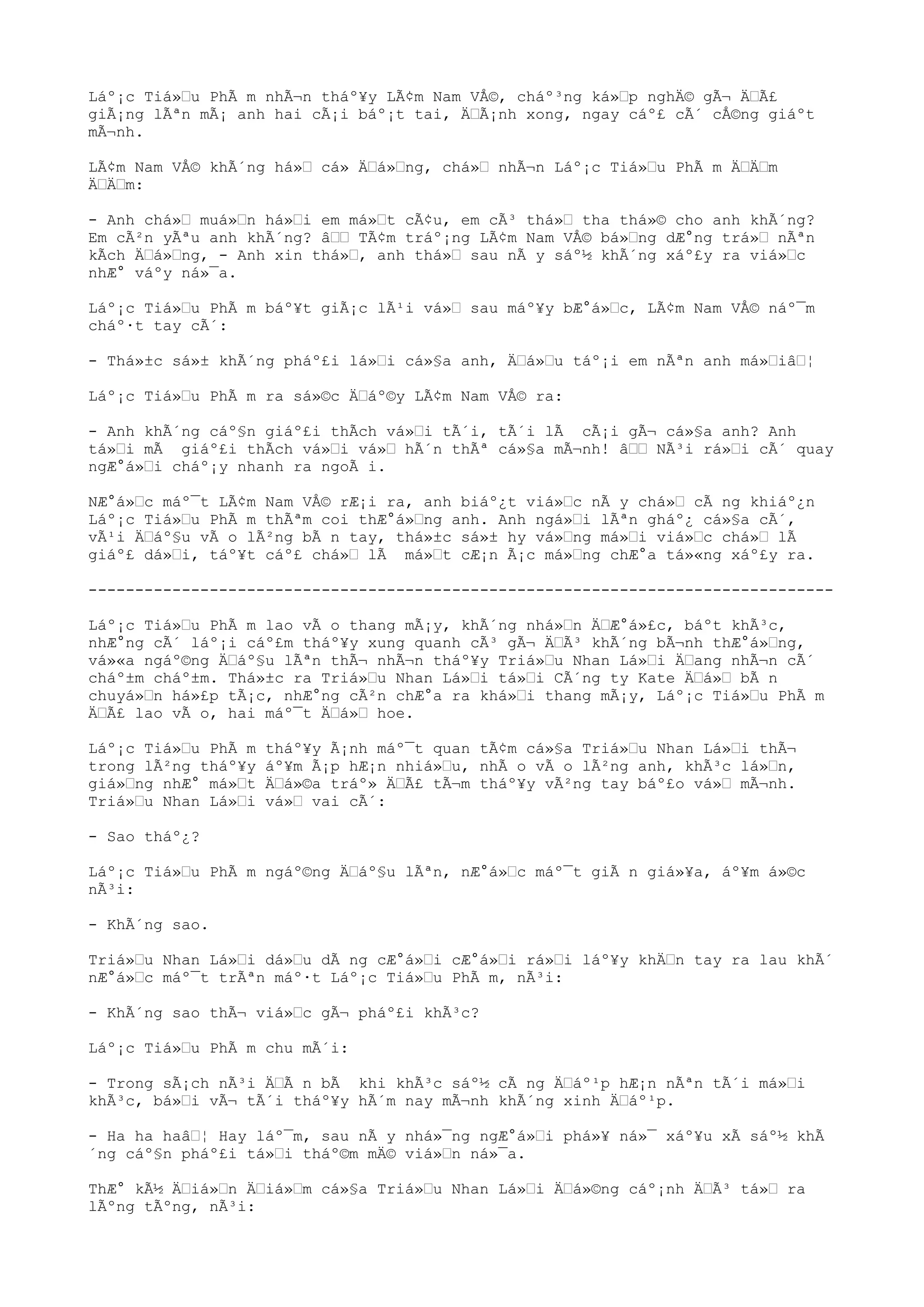 Láº¡c Tiá»u PhÃ m nhÃ¬n tháº¥y LÃ¢m Nam VÅ©, cháº³ng ká»p nghÄ© gÃ¬ ÄÃ£
giÃ¡ng lÃªn mÃ¡ anh hai cÃ¡i báº¡t tai, ÄÃ¡nh xong, ngay cáº£ cÃ´ cÅ©ng giáºt
mÃ¬nh.
LÃ¢m Nam VÅ© khÃ´ng há» cá» Äá»ng, chá» nhÃ¬n Láº¡c Tiá»u PhÃ m ÄÄm
ÄÄm:
- Anh chá» muá»n há»i em má»t cÃ¢u, em cÃ³ thá» tha thá»© cho anh khÃ´ng?
Em cÃ²n yÃªu anh khÃ´ng? â TÃ¢m tráº¡ng LÃ¢m Nam VÅ© bá»ng dÆ°ng trá» nÃªn
kÃch Äá»ng, - Anh xin thá», anh thá» sau nÃ y sáº½ khÃ´ng xáº£y ra viá»c
nhÆ° váºy ná»¯a.
Láº¡c Tiá»u PhÃ m báº¥t giÃ¡c lÃ¹i vá» sau máº¥y bÆ°á»c, LÃ¢m Nam VÅ© náº¯m
cháº·t tay cÃ´:
- Thá»±c sá»± khÃ´ng pháº£i lá»i cá»§a anh, Äá»u táº¡i em nÃªn anh má»iâ¦
Láº¡c Tiá»u PhÃ m ra sá»©c Äáº©y LÃ¢m Nam VÅ© ra:
- Anh khÃ´ng cáº§n giáº£i thÃch vá»i tÃ´i, tÃ´i lÃ cÃ¡i gÃ¬ cá»§a anh? Anh
tá»i mÃ giáº£i thÃch vá»i vá» hÃ´n thÃª cá»§a mÃ¬nh! â NÃ³i rá»i cÃ´ quay
ngÆ°á»i cháº¡y nhanh ra ngoÃ i.
NÆ°á»c máº¯t LÃ¢m Nam VÅ© rÆ¡i ra, anh biáº¿t viá»c nÃ y chá» cÃ ng khiáº¿n
Láº¡c Tiá»u PhÃ m thÃªm coi thÆ°á»ng anh. Anh ngá»i lÃªn gháº¿ cá»§a cÃ´,
vÃ¹i Äáº§u vÃ o lÃ²ng bÃ n tay, thá»±c sá»± hy vá»ng má»i viá»c chá» lÃ
giáº£ dá»i, táº¥t cáº£ chá» lÃ má»t cÆ¡n Ã¡c má»ng chÆ°a tá»«ng xáº£y ra.
--------------------------------------------------------------------------------
Láº¡c Tiá»u PhÃ m lao vÃ o thang mÃ¡y, khÃ´ng nhá»n ÄÆ°á»£c, báºt khÃ³c,
nhÆ°ng cÃ´ láº¡i cáº£m tháº¥y xung quanh cÃ³ gÃ¬ ÄÃ³ khÃ´ng bÃ¬nh thÆ°á»ng,
vá»«a ngáº©ng Äáº§u lÃªn thÃ¬ nhÃ¬n tháº¥y Triá»u Nhan Lá»i Äang nhÃ¬n cÃ´
cháº±m cháº±m. Thá»±c ra Triá»u Nhan Lá»i tá»i CÃ´ng ty Kate Äá» bÃ n
chuyá»n há»£p tÃ¡c, nhÆ°ng cÃ²n chÆ°a ra khá»i thang mÃ¡y, Láº¡c Tiá»u PhÃ m
ÄÃ£ lao vÃ o, hai máº¯t Äá» hoe.
Láº¡c Tiá»u PhÃ m tháº¥y Ã¡nh máº¯t quan tÃ¢m cá»§a Triá»u Nhan Lá»i thÃ¬
trong lÃ²ng tháº¥y áº¥m Ã¡p hÆ¡n nhiá»u, nhÃ o vÃ o lÃ²ng anh, khÃ³c lá»n,
giá»ng nhÆ° má»t Äá»©a tráº» ÄÃ£ tÃ¬m tháº¥y vÃ²ng tay báº£o vá» mÃ¬nh.
Triá»u Nhan Lá»i vá» vai cÃ´:
- Sao tháº¿?
Láº¡c Tiá»u PhÃ m ngáº©ng Äáº§u lÃªn, nÆ°á»c máº¯t giÃ n giá»¥a, áº¥m á»©c
nÃ³i:
- KhÃ´ng sao.
Triá»u Nhan Lá»i dá»u dÃ ng cÆ°á»i cÆ°á»i rá»i láº¥y khÄn tay ra lau khÃ´
nÆ°á»c máº¯t trÃªn máº·t Láº¡c Tiá»u PhÃ m, nÃ³i:
- KhÃ´ng sao thÃ¬ viá»c gÃ¬ pháº£i khÃ³c?
Láº¡c Tiá»u PhÃ m chu mÃ´i:
- Trong sÃ¡ch nÃ³i ÄÃ n bÃ khi khÃ³c sáº½ cÃ ng Äáº¹p hÆ¡n nÃªn tÃ´i má»i
khÃ³c, bá»i vÃ¬ tÃ´i tháº¥y hÃ´m nay mÃ¬nh khÃ´ng xinh Äáº¹p.
- Ha ha haâ¦ Hay láº¯m, sau nÃ y nhá»¯ng ngÆ°á»i phá»¥ ná»¯ xáº¥u xÃ sáº½ khÃ
´ng cáº§n pháº£i tá»i tháº©m mÄ© viá»n ná»¯a.
ThÆ° kÃ½ Äiá»n Äiá»m cá»§a Triá»u Nhan Lá»i Äá»©ng cáº¡nh ÄÃ³ tá» ra
lÃºng tÃºng, nÃ³i:
 