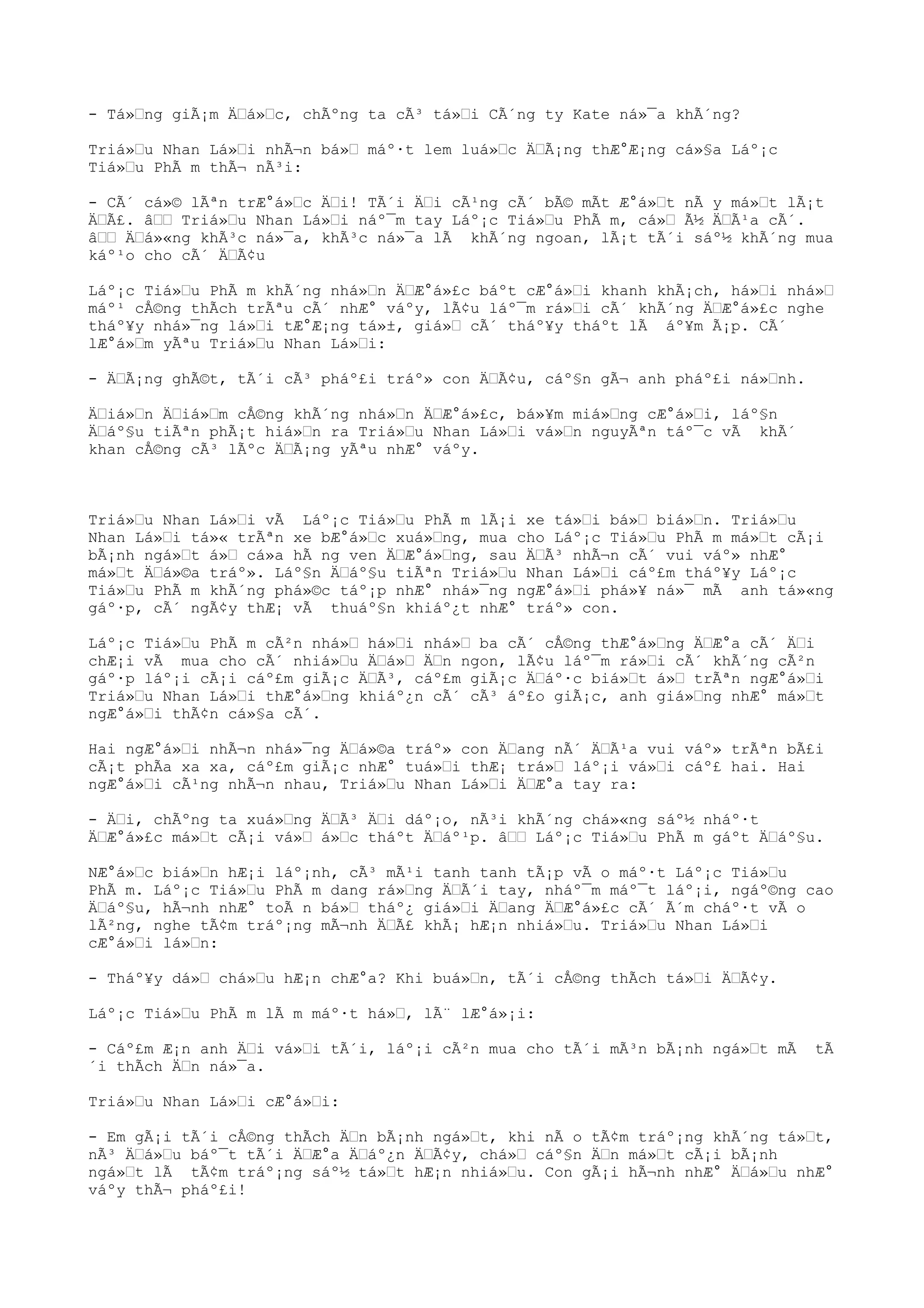 - Tá»ng giÃ¡m Äá»c, chÃºng ta cÃ³ tá»i CÃ´ng ty Kate ná»¯a khÃ´ng?
Triá»u Nhan Lá»i nhÃ¬n bá» máº·t lem luá»c ÄÃ¡ng thÆ°Æ¡ng cá»§a Láº¡c
Tiá»u PhÃ m thÃ¬ nÃ³i:
- CÃ´ cá»© lÃªn trÆ°á»c Äi! TÃ´i Äi cÃ¹ng cÃ´ bÃ© mÃt Æ°á»t nÃ y má»t lÃ¡t
ÄÃ£. â Triá»u Nhan Lá»i náº¯m tay Láº¡c Tiá»u PhÃ m, cá» Ã½ ÄÃ¹a cÃ´.
â Äá»«ng khÃ³c ná»¯a, khÃ³c ná»¯a lÃ khÃ´ng ngoan, lÃ¡t tÃ´i sáº½ khÃ´ng mua
káº¹o cho cÃ´ ÄÃ¢u
Láº¡c Tiá»u PhÃ m khÃ´ng nhá»n ÄÆ°á»£c báºt cÆ°á»i khanh khÃ¡ch, há»i nhá»
máº¹ cÅ©ng thÃch trÃªu cÃ´ nhÆ° váºy, lÃ¢u láº¯m rá»i cÃ´ khÃ´ng ÄÆ°á»£c nghe
tháº¥y nhá»¯ng lá»i tÆ°Æ¡ng tá»±, giá» cÃ´ tháº¥y tháºt lÃ áº¥m Ã¡p. CÃ´
lÆ°á»m yÃªu Triá»u Nhan Lá»i:
- ÄÃ¡ng ghÃ©t, tÃ´i cÃ³ pháº£i tráº» con ÄÃ¢u, cáº§n gÃ¬ anh pháº£i ná»nh.
Äiá»n Äiá»m cÅ©ng khÃ´ng nhá»n ÄÆ°á»£c, bá»¥m miá»ng cÆ°á»i, láº§n
Äáº§u tiÃªn phÃ¡t hiá»n ra Triá»u Nhan Lá»i vá»n nguyÃªn táº¯c vÃ khÃ´
khan cÅ©ng cÃ³ lÃºc ÄÃ¡ng yÃªu nhÆ° váºy.
Triá»u Nhan Lá»i vÃ Láº¡c Tiá»u PhÃ m lÃ¡i xe tá»i bá» biá»n. Triá»u
Nhan Lá»i tá»« trÃªn xe bÆ°á»c xuá»ng, mua cho Láº¡c Tiá»u PhÃ m má»t cÃ¡i
bÃ¡nh ngá»t á» cá»a hÃ ng ven ÄÆ°á»ng, sau ÄÃ³ nhÃ¬n cÃ´ vui váº» nhÆ°
má»t Äá»©a tráº». Láº§n Äáº§u tiÃªn Triá»u Nhan Lá»i cáº£m tháº¥y Láº¡c
Tiá»u PhÃ m khÃ´ng phá»©c táº¡p nhÆ° nhá»¯ng ngÆ°á»i phá»¥ ná»¯ mÃ anh tá»«ng
gáº·p, cÃ´ ngÃ¢y thÆ¡ vÃ thuáº§n khiáº¿t nhÆ° tráº» con.
Láº¡c Tiá»u PhÃ m cÃ²n nhá» há»i nhá» ba cÃ´ cÅ©ng thÆ°á»ng ÄÆ°a cÃ´ Äi
chÆ¡i vÃ mua cho cÃ´ nhiá»u Äá» Än ngon, lÃ¢u láº¯m rá»i cÃ´ khÃ´ng cÃ²n
gáº·p láº¡i cÃ¡i cáº£m giÃ¡c ÄÃ³, cáº£m giÃ¡c Äáº·c biá»t á» trÃªn ngÆ°á»i
Triá»u Nhan Lá»i thÆ°á»ng khiáº¿n cÃ´ cÃ³ áº£o giÃ¡c, anh giá»ng nhÆ° má»t
ngÆ°á»i thÃ¢n cá»§a cÃ´.
Hai ngÆ°á»i nhÃ¬n nhá»¯ng Äá»©a tráº» con Äang nÃ´ ÄÃ¹a vui váº» trÃªn bÃ£i
cÃ¡t phÃa xa xa, cáº£m giÃ¡c nhÆ° tuá»i thÆ¡ trá» láº¡i vá»i cáº£ hai. Hai
ngÆ°á»i cÃ¹ng nhÃ¬n nhau, Triá»u Nhan Lá»i ÄÆ°a tay ra:
- Äi, chÃºng ta xuá»ng ÄÃ³ Äi dáº¡o, nÃ³i khÃ´ng chá»«ng sáº½ nháº·t
ÄÆ°á»£c má»t cÃ¡i vá» á»c tháºt Äáº¹p. â Láº¡c Tiá»u PhÃ m gáºt Äáº§u.
NÆ°á»c biá»n hÆ¡i láº¡nh, cÃ³ mÃ¹i tanh tanh tÃ¡p vÃ o máº·t Láº¡c Tiá»u
PhÃ m. Láº¡c Tiá»u PhÃ m dang rá»ng ÄÃ´i tay, nháº¯m máº¯t láº¡i, ngáº©ng cao
Äáº§u, hÃ¬nh nhÆ° toÃ n bá» tháº¿ giá»i Äang ÄÆ°á»£c cÃ´ Ã´m cháº·t vÃ o
lÃ²ng, nghe tÃ¢m tráº¡ng mÃ¬nh ÄÃ£ khÃ¡ hÆ¡n nhiá»u. Triá»u Nhan Lá»i
cÆ°á»i lá»n:
- Tháº¥y dá» chá»u hÆ¡n chÆ°a? Khi buá»n, tÃ´i cÅ©ng thÃch tá»i ÄÃ¢y.
Láº¡c Tiá»u PhÃ m lÃ m máº·t há», lÃ¨ lÆ°á»¡i:
- Cáº£m Æ¡n anh Äi vá»i tÃ´i, láº¡i cÃ²n mua cho tÃ´i mÃ³n bÃ¡nh ngá»t mÃ tÃ
´i thÃch Än ná»¯a.
Triá»u Nhan Lá»i cÆ°á»i:
- Em gÃ¡i tÃ´i cÅ©ng thÃch Än bÃ¡nh ngá»t, khi nÃ o tÃ¢m tráº¡ng khÃ´ng tá»t,
nÃ³ Äá»u báº¯t tÃ´i ÄÆ°a Äáº¿n ÄÃ¢y, chá» cáº§n Än má»t cÃ¡i bÃ¡nh
ngá»t lÃ tÃ¢m tráº¡ng sáº½ tá»t hÆ¡n nhiá»u. Con gÃ¡i hÃ¬nh nhÆ° Äá»u nhÆ°
váºy thÃ¬ pháº£i!
 
