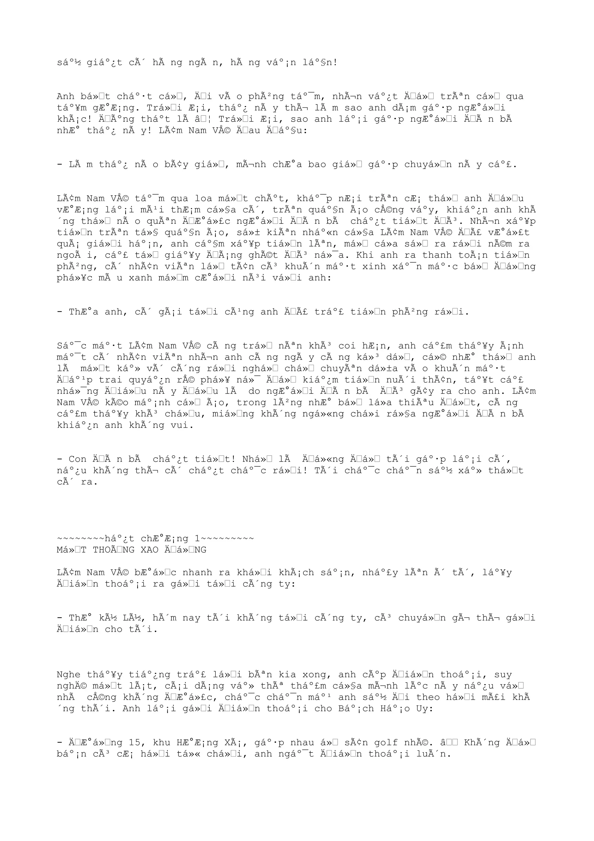 sáº½ giáº¿t cÃ´ hÃ ng ngÃ n, hÃ ng váº¡n láº§n!
Anh bá»Œt cháº·t cá»Œ, ÄŒi vÃ o phÃ²ng táº¯m, nhÃ¬n váº¿t ÄŒá»Œ trÃªn cá»Œ qua
táº¥m gÆ°Æ¡ng. Trá»Œi Æ¡i, tháº¿ nÃ y thÃ¬ lÃ m sao anh dÃ¡m gáº·p ngÆ°á»Œi
khÃ¡c! ÄŒÃºng tháºt lÃ âŒ¦ Trá»Œi Æ¡i, sao anh láº¡i gáº·p ngÆ°á»Œi ÄŒÃ n bÃ
nhÆ° tháº¿ nÃ y! LÃ¢m Nam VÅ© ÄŒau ÄŒáº§u:
- LÃ m tháº¿ nÃ o bÃ¢y giá»Œ, mÃ¬nh chÆ°a bao giá»Œ gáº·p chuyá»Œn nÃ y cáº£.
LÃ¢m Nam VÅ© táº¯m qua loa má»Œt chÃºt, kháº¯p nÆ¡i trÃªn cÆ¡ thá»Œ anh ÄŒá»Œu
vÆ°Æ¡ng láº¡i mÃ¹i thÆ¡m cá»§a cÃ´, trÃªn quáº§n Ã¡o cÅ©ng váºy, khiáº¿n anh khÃ
´ng thá»Œ nÃ o quÃªn ÄŒÆ°á»£c ngÆ°á»Œi ÄŒÃ n bÃ cháº¿t tiá»Œt ÄŒÃ³. NhÃ¬n xáº¥p
tiá»Œn trÃªn tá»§ quáº§n Ã¡o, sá»± kiÃªn nháº«n cá»§a LÃ¢m Nam VÅ© ÄŒÃ£ vÆ°á»£t
quÃ¡ giá»Œi háº¡n, anh cáº§m xáº¥p tiá»Œn lÃªn, má»Œ cá»a sá»Œ ra rá»Œi nÃ©m ra
ngoÃ i, cáº£ tá»Œ giáº¥y ÄŒÃ¡ng ghÃ©t ÄŒÃ³ ná»¯a. Khi anh ra thanh toÃ¡n tiá»Œn
phÃ²ng, cÃ´ nhÃ¢n viÃªn lá»Œ tÃ¢n cÃ³ khuÃ´n máº·t xinh xáº¯n máº·c bá»Œ ÄŒá»Œng
phá»¥c mÃ u xanh má»Œm cÆ°á»Œi nÃ³i vá»Œi anh:
- ThÆ°a anh, cÃ´ gÃ¡i tá»Œi cÃ¹ng anh ÄŒÃ£ tráº£ tiá»Œn phÃ²ng rá»Œi.
Sáº¯c máº·t LÃ¢m Nam VÅ© cÃ ng trá»Œ nÃªn khÃ³ coi hÆ¡n, anh cáº£m tháº¥y Ã¡nh
máº¯t cÃ´ nhÃ¢n viÃªn nhÃ¬n anh cÃ ng ngÃ y cÃ ng ká»³ dá»Œ, cá»© nhÆ° thá»Œ anh
lÃ má»Œt káº» vÃ´ cÃ´ng rá»Œi nghá»Œ chá»Œ chuyÃªn dá»±a vÃ o khuÃ´n máº·t
ÄŒáº¹p trai quyáº¿n rÅ© phá»¥ ná»¯ ÄŒá»Œ kiáº¿m tiá»Œn nuÃ´i thÃ¢n, táº¥t cáº£
nhá»¯ng ÄŒiá»Œu nÃ y ÄŒá»Œu lÃ do ngÆ°á»Œi ÄŒÃ n bÃ ÄŒÃ³ gÃ¢y ra cho anh. LÃ¢m
Nam VÅ© kÃ©o máº¡nh cá»Œ Ã¡o, trong lÃ²ng nhÆ° bá»Œ lá»a thiÃªu ÄŒá»Œt, cÃ ng
cáº£m tháº¥y khÃ³ chá»Œu, miá»Œng khÃ´ng ngá»«ng chá»i rá»§a ngÆ°á»Œi ÄŒÃ n bÃ
khiáº¿n anh khÃ´ng vui.
- Con ÄŒÃ n bÃ cháº¿t tiá»Œt! Nhá»Œ lÃ ÄŒá»«ng ÄŒá»Œ tÃ´i gáº·p láº¡i cÃ´,
náº¿u khÃ´ng thÃ¬ cÃ´ cháº¿t cháº¯c rá»Œi! TÃ´i cháº¯c cháº¯n sáº½ xáº» thá»Œt
cÃ´ ra.
~~~~~~~~háº¿t chÆ°Æ¡ng 1~~~~~~~~~
Má»ŒT THOÃŒNG XAO ÄŒá»ŒNG
LÃ¢m Nam VÅ© bÆ°á»Œc nhanh ra khá»Œi khÃ¡ch sáº¡n, nháº£y lÃªn Ã´ tÃ´, láº¥y
ÄŒiá»Œn thoáº¡i ra gá»Œi tá»Œi cÃ´ng ty:
- ThÆ° kÃ½ LÃ½, hÃ´m nay tÃ´i khÃ´ng tá»Œi cÃ´ng ty, cÃ³ chuyá»Œn gÃ¬ thÃ¬ gá»Œi
ÄŒiá»Œn cho tÃ´i.
Nghe tháº¥y tiáº¿ng tráº£ lá»Œi bÃªn kia xong, anh cÃºp ÄŒiá»Œn thoáº¡i, suy
nghÄ© má»Œt lÃ¡t, cÃ¡i dÃ¡ng váº» thÃª tháº£m cá»§a mÃ¬nh lÃºc nÃ y náº¿u vá»Œ
nhÃ cÅ©ng khÃ´ng ÄŒÆ°á»£c, cháº¯c cháº¯n máº¹ anh sáº½ ÄŒi theo há»Œi mÃ£i khÃ
´ng thÃ´i. Anh láº¡i gá»Œi ÄŒiá»Œn thoáº¡i cho Báº¡ch Háº¡o Uy:
- ÄŒÆ°á»Œng 15, khu HÆ°Æ¡ng XÃ¡, gáº·p nhau á»Œ sÃ¢n golf nhÃ©. âŒŒ KhÃ´ng ÄŒá»Œ
báº¡n cÃ³ cÆ¡ há»Œi tá»« chá»Œi, anh ngáº¯t ÄŒiá»Œn thoáº¡i luÃ´n.
 