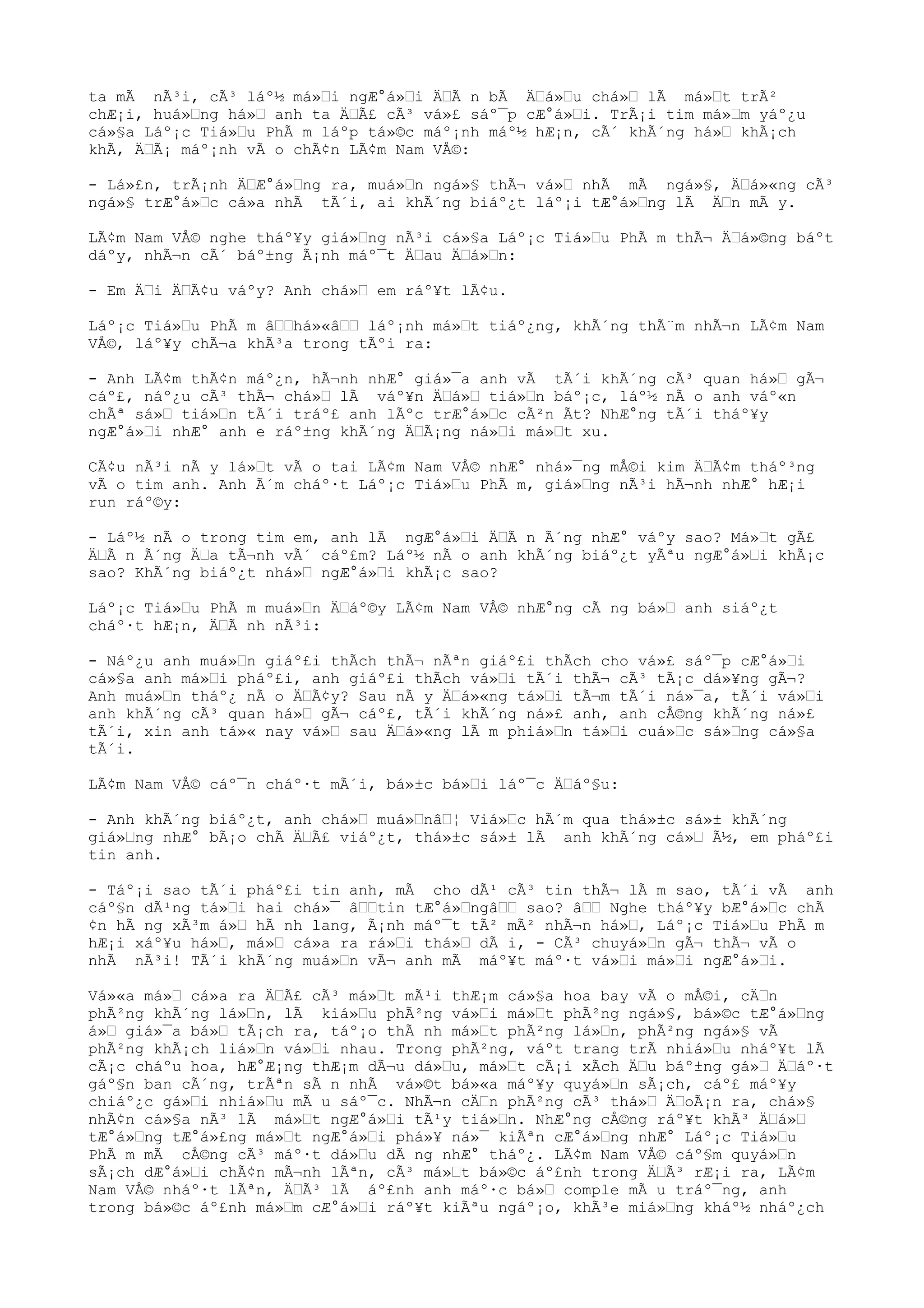 ta mÃ nÃ³i, cÃ³ láº½ má»i ngÆ°á»i ÄÃ n bÃ Äá»u chá» lÃ má»t trÃ²
chÆ¡i, huá»ng há» anh ta ÄÃ£ cÃ³ vá»£ sáº¯p cÆ°á»i. TrÃ¡i tim má»m yáº¿u
cá»§a Láº¡c Tiá»u PhÃ m láºp tá»©c máº¡nh máº½ hÆ¡n, cÃ´ khÃ´ng há» khÃ¡ch
khÃ, ÄÃ¡ máº¡nh vÃ o chÃ¢n LÃ¢m Nam VÅ©:
- Lá»£n, trÃ¡nh ÄÆ°á»ng ra, muá»n ngá»§ thÃ¬ vá» nhÃ mÃ ngá»§, Äá»«ng cÃ³
ngá»§ trÆ°á»c cá»a nhÃ tÃ´i, ai khÃ´ng biáº¿t láº¡i tÆ°á»ng lÃ Än mÃ y.
LÃ¢m Nam VÅ© nghe tháº¥y giá»ng nÃ³i cá»§a Láº¡c Tiá»u PhÃ m thÃ¬ Äá»©ng báºt
dáºy, nhÃ¬n cÃ´ báº±ng Ã¡nh máº¯t Äau Äá»n:
- Em Äi ÄÃ¢u váºy? Anh chá» em ráº¥t lÃ¢u.
Láº¡c Tiá»u PhÃ m âhá»«â láº¡nh má»t tiáº¿ng, khÃ´ng thÃ¨m nhÃ¬n LÃ¢m Nam
VÅ©, láº¥y chÃ¬a khÃ³a trong tÃºi ra:
- Anh LÃ¢m thÃ¢n máº¿n, hÃ¬nh nhÆ° giá»¯a anh vÃ tÃ´i khÃ´ng cÃ³ quan há» gÃ¬
cáº£, náº¿u cÃ³ thÃ¬ chá» lÃ váº¥n Äá» tiá»n báº¡c, láº½ nÃ o anh váº«n
chÃª sá» tiá»n tÃ´i tráº£ anh lÃºc trÆ°á»c cÃ²n Ãt? NhÆ°ng tÃ´i tháº¥y
ngÆ°á»i nhÆ° anh e ráº±ng khÃ´ng ÄÃ¡ng ná»i má»t xu.
CÃ¢u nÃ³i nÃ y lá»t vÃ o tai LÃ¢m Nam VÅ© nhÆ° nhá»¯ng mÅ©i kim ÄÃ¢m tháº³ng
vÃ o tim anh. Anh Ã´m cháº·t Láº¡c Tiá»u PhÃ m, giá»ng nÃ³i hÃ¬nh nhÆ° hÆ¡i
run ráº©y:
- Láº½ nÃ o trong tim em, anh lÃ ngÆ°á»i ÄÃ n Ã´ng nhÆ° váºy sao? Má»t gÃ£
ÄÃ n Ã´ng Äa tÃ¬nh vÃ´ cáº£m? Láº½ nÃ o anh khÃ´ng biáº¿t yÃªu ngÆ°á»i khÃ¡c
sao? KhÃ´ng biáº¿t nhá» ngÆ°á»i khÃ¡c sao?
Láº¡c Tiá»u PhÃ m muá»n Äáº©y LÃ¢m Nam VÅ© nhÆ°ng cÃ ng bá» anh siáº¿t
cháº·t hÆ¡n, ÄÃ nh nÃ³i:
- Náº¿u anh muá»n giáº£i thÃch thÃ¬ nÃªn giáº£i thÃch cho vá»£ sáº¯p cÆ°á»i
cá»§a anh má»i pháº£i, anh giáº£i thÃch vá»i tÃ´i thÃ¬ cÃ³ tÃ¡c dá»¥ng gÃ¬?
Anh muá»n tháº¿ nÃ o ÄÃ¢y? Sau nÃ y Äá»«ng tá»i tÃ¬m tÃ´i ná»¯a, tÃ´i vá»i
anh khÃ´ng cÃ³ quan há» gÃ¬ cáº£, tÃ´i khÃ´ng ná»£ anh, anh cÅ©ng khÃ´ng ná»£
tÃ´i, xin anh tá»« nay vá» sau Äá»«ng lÃ m phiá»n tá»i cuá»c sá»ng cá»§a
tÃ´i.
LÃ¢m Nam VÅ© cáº¯n cháº·t mÃ´i, bá»±c bá»i láº¯c Äáº§u:
- Anh khÃ´ng biáº¿t, anh chá» muá»nâ¦ Viá»c hÃ´m qua thá»±c sá»± khÃ´ng
giá»ng nhÆ° bÃ¡o chÃ ÄÃ£ viáº¿t, thá»±c sá»± lÃ anh khÃ´ng cá» Ã½, em pháº£i
tin anh.
- Táº¡i sao tÃ´i pháº£i tin anh, mÃ cho dÃ¹ cÃ³ tin thÃ¬ lÃ m sao, tÃ´i vÃ anh
cáº§n dÃ¹ng tá»i hai chá»¯ âtin tÆ°á»ngâ sao? â Nghe tháº¥y bÆ°á»c chÃ
¢n hÃ ng xÃ³m á» hÃ nh lang, Ã¡nh máº¯t tÃ² mÃ² nhÃ¬n há», Láº¡c Tiá»u PhÃ m
hÆ¡i xáº¥u há», má» cá»a ra rá»i thá» dÃ i, - CÃ³ chuyá»n gÃ¬ thÃ¬ vÃ o
nhÃ nÃ³i! TÃ´i khÃ´ng muá»n vÃ¬ anh mÃ máº¥t máº·t vá»i má»i ngÆ°á»i.
Vá»«a má» cá»a ra ÄÃ£ cÃ³ má»t mÃ¹i thÆ¡m cá»§a hoa bay vÃ o mÅ©i, cÄn
phÃ²ng khÃ´ng lá»n, lÃ kiá»u phÃ²ng vá»i má»t phÃ²ng ngá»§, bá»©c tÆ°á»ng
á» giá»¯a bá» tÃ¡ch ra, táº¡o thÃ nh má»t phÃ²ng lá»n, phÃ²ng ngá»§ vÃ
phÃ²ng khÃ¡ch liá»n vá»i nhau. Trong phÃ²ng, váºt trang trÃ nhiá»u nháº¥t lÃ
cÃ¡c cháºu hoa, hÆ°Æ¡ng thÆ¡m dÃ¬u dá»u, má»t cÃ¡i xÃch Äu báº±ng gá» Äáº·t
gáº§n ban cÃ´ng, trÃªn sÃ n nhÃ vá»©t bá»«a máº¥y quyá»n sÃ¡ch, cáº£ máº¥y
chiáº¿c gá»i nhiá»u mÃ u sáº¯c. NhÃ¬n cÄn phÃ²ng cÃ³ thá» ÄoÃ¡n ra, chá»§
nhÃ¢n cá»§a nÃ³ lÃ má»t ngÆ°á»i tÃ¹y tiá»n. NhÆ°ng cÅ©ng ráº¥t khÃ³ Äá»
tÆ°á»ng tÆ°á»£ng má»t ngÆ°á»i phá»¥ ná»¯ kiÃªn cÆ°á»ng nhÆ° Láº¡c Tiá»u
PhÃ m mÃ cÅ©ng cÃ³ máº·t dá»u dÃ ng nhÆ° tháº¿. LÃ¢m Nam VÅ© cáº§m quyá»n
sÃ¡ch dÆ°á»i chÃ¢n mÃ¬nh lÃªn, cÃ³ má»t bá»©c áº£nh trong ÄÃ³ rÆ¡i ra, LÃ¢m
Nam VÅ© nháº·t lÃªn, ÄÃ³ lÃ áº£nh anh máº·c bá» comple mÃ u tráº¯ng, anh
trong bá»©c áº£nh má»m cÆ°á»i ráº¥t kiÃªu ngáº¡o, khÃ³e miá»ng kháº½ nháº¿ch
 