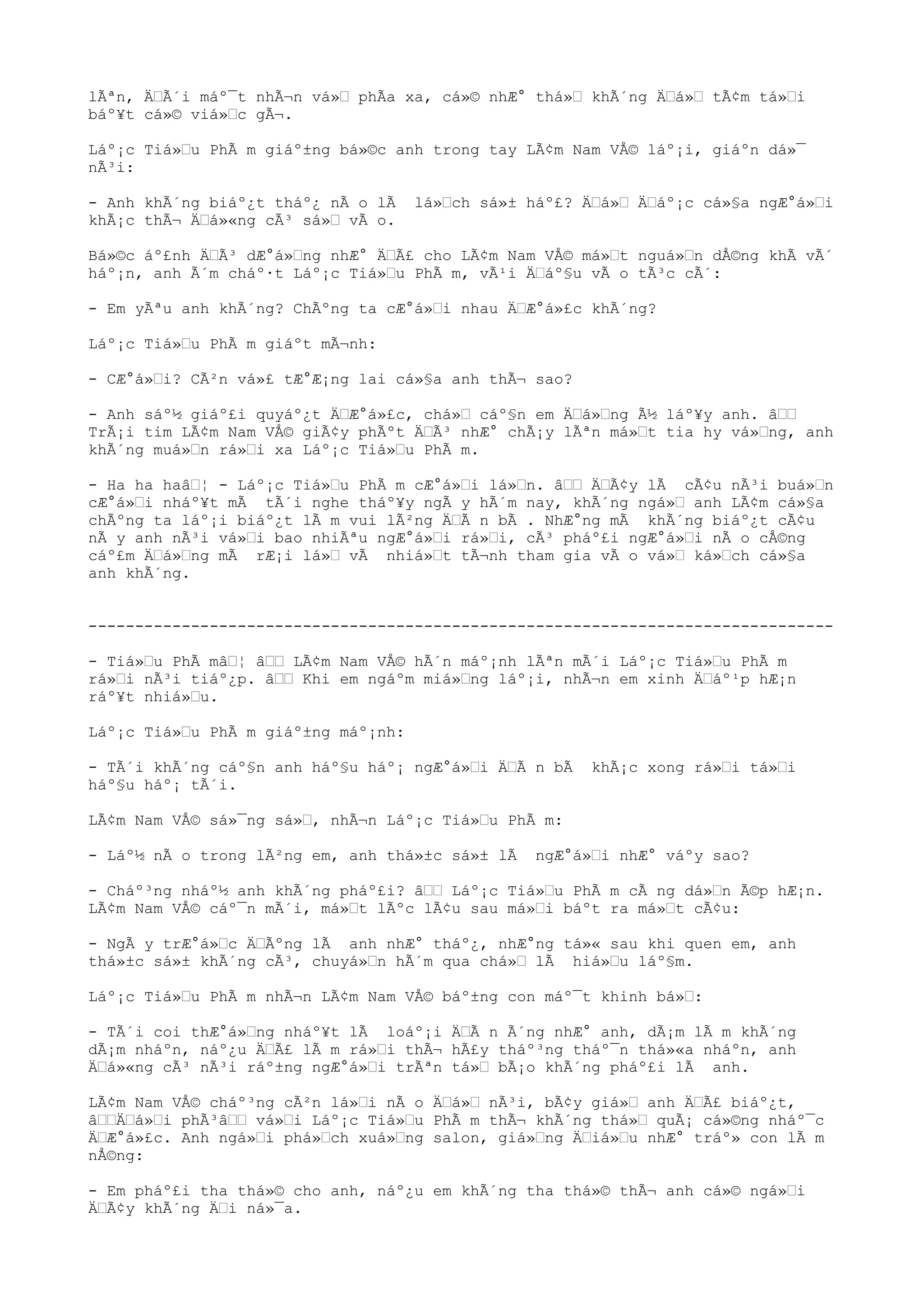 lÃªn, ÄÃ´i máº¯t nhÃ¬n vá» phÃa xa, cá»© nhÆ° thá» khÃ´ng Äá» tÃ¢m tá»i
báº¥t cá»© viá»c gÃ¬.
Láº¡c Tiá»u PhÃ m giáº±ng bá»©c anh trong tay LÃ¢m Nam VÅ© láº¡i, giáºn dá»¯
nÃ³i:
- Anh khÃ´ng biáº¿t tháº¿ nÃ o lÃ lá»ch sá»± háº£? Äá» Äáº¡c cá»§a ngÆ°á»i
khÃ¡c thÃ¬ Äá»«ng cÃ³ sá» vÃ o.
Bá»©c áº£nh ÄÃ³ dÆ°á»ng nhÆ° ÄÃ£ cho LÃ¢m Nam VÅ© má»t nguá»n dÅ©ng khÃ vÃ´
háº¡n, anh Ã´m cháº·t Láº¡c Tiá»u PhÃ m, vÃ¹i Äáº§u vÃ o tÃ³c cÃ´:
- Em yÃªu anh khÃ´ng? ChÃºng ta cÆ°á»i nhau ÄÆ°á»£c khÃ´ng?
Láº¡c Tiá»u PhÃ m giáºt mÃ¬nh:
- CÆ°á»i? CÃ²n vá»£ tÆ°Æ¡ng lai cá»§a anh thÃ¬ sao?
- Anh sáº½ giáº£i quyáº¿t ÄÆ°á»£c, chá» cáº§n em Äá»ng Ã½ láº¥y anh. â
TrÃ¡i tim LÃ¢m Nam VÅ© giÃ¢y phÃºt ÄÃ³ nhÆ° chÃ¡y lÃªn má»t tia hy vá»ng, anh
khÃ´ng muá»n rá»i xa Láº¡c Tiá»u PhÃ m.
- Ha ha haâ¦ - Láº¡c Tiá»u PhÃ m cÆ°á»i lá»n. â ÄÃ¢y lÃ cÃ¢u nÃ³i buá»n
cÆ°á»i nháº¥t mÃ tÃ´i nghe tháº¥y ngÃ y hÃ´m nay, khÃ´ng ngá» anh LÃ¢m cá»§a
chÃºng ta láº¡i biáº¿t lÃ m vui lÃ²ng ÄÃ n bÃ . NhÆ°ng mÃ khÃ´ng biáº¿t cÃ¢u
nÃ y anh nÃ³i vá»i bao nhiÃªu ngÆ°á»i rá»i, cÃ³ pháº£i ngÆ°á»i nÃ o cÅ©ng
cáº£m Äá»ng mÃ rÆ¡i lá» vÃ nhiá»t tÃ¬nh tham gia vÃ o vá» ká»ch cá»§a
anh khÃ´ng.
--------------------------------------------------------------------------------
- Tiá»u PhÃ mâ¦ â LÃ¢m Nam VÅ© hÃ´n máº¡nh lÃªn mÃ´i Láº¡c Tiá»u PhÃ m
rá»i nÃ³i tiáº¿p. â Khi em ngáºm miá»ng láº¡i, nhÃ¬n em xinh Äáº¹p hÆ¡n
ráº¥t nhiá»u.
Láº¡c Tiá»u PhÃ m giáº±ng máº¡nh:
- TÃ´i khÃ´ng cáº§n anh háº§u háº¡ ngÆ°á»i ÄÃ n bÃ khÃ¡c xong rá»i tá»i
háº§u háº¡ tÃ´i.
LÃ¢m Nam VÅ© sá»¯ng sá», nhÃ¬n Láº¡c Tiá»u PhÃ m:
- Láº½ nÃ o trong lÃ²ng em, anh thá»±c sá»± lÃ ngÆ°á»i nhÆ° váºy sao?
- Cháº³ng nháº½ anh khÃ´ng pháº£i? â Láº¡c Tiá»u PhÃ m cÃ ng dá»n Ã©p hÆ¡n.
LÃ¢m Nam VÅ© cáº¯n mÃ´i, má»t lÃºc lÃ¢u sau má»i báºt ra má»t cÃ¢u:
- NgÃ y trÆ°á»c ÄÃºng lÃ anh nhÆ° tháº¿, nhÆ°ng tá»« sau khi quen em, anh
thá»±c sá»± khÃ´ng cÃ³, chuyá»n hÃ´m qua chá» lÃ hiá»u láº§m.
Láº¡c Tiá»u PhÃ m nhÃ¬n LÃ¢m Nam VÅ© báº±ng con máº¯t khinh bá»:
- TÃ´i coi thÆ°á»ng nháº¥t lÃ loáº¡i ÄÃ n Ã´ng nhÆ° anh, dÃ¡m lÃ m khÃ´ng
dÃ¡m nháºn, náº¿u ÄÃ£ lÃ m rá»i thÃ¬ hÃ£y tháº³ng tháº¯n thá»«a nháºn, anh
Äá»«ng cÃ³ nÃ³i ráº±ng ngÆ°á»i trÃªn tá» bÃ¡o khÃ´ng pháº£i lÃ anh.
LÃ¢m Nam VÅ© cháº³ng cÃ²n lá»i nÃ o Äá» nÃ³i, bÃ¢y giá» anh ÄÃ£ biáº¿t,
âÄá»i phÃ³â vá»i Láº¡c Tiá»u PhÃ m thÃ¬ khÃ´ng thá» quÃ¡ cá»©ng nháº¯c
ÄÆ°á»£c. Anh ngá»i phá»ch xuá»ng salon, giá»ng Äiá»u nhÆ° tráº» con lÃ m
nÅ©ng:
- Em pháº£i tha thá»© cho anh, náº¿u em khÃ´ng tha thá»© thÃ¬ anh cá»© ngá»i
ÄÃ¢y khÃ´ng Äi ná»¯a.
 