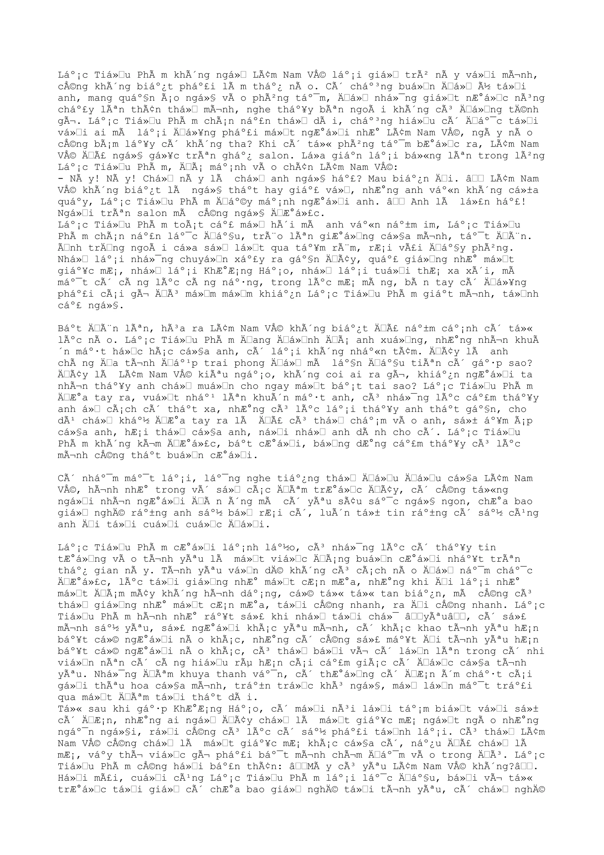 Láº¡c Tiá»u PhÃ m khÃ´ng ngá» LÃ¢m Nam VÅ© láº¡i giá» trÃ² nÃ y vá»i mÃ¬nh,
cÅ©ng khÃ´ng biáº¿t pháº£i lÃ m tháº¿ nÃ o. CÃ´ cháº³ng buá»n Äá» Ã½ tá»i
anh, mang quáº§n Ã¡o ngá»§ vÃ o phÃ²ng táº¯m, Äá» nhá»¯ng giá»t nÆ°á»c nÃ³ng
cháº£y lÃªn thÃ¢n thá» mÃ¬nh, nghe tháº¥y bÃªn ngoÃ i khÃ´ng cÃ³ Äá»ng tÄ©nh
gÃ¬. Láº¡c Tiá»u PhÃ m chÃ¡n náº£n thá» dÃ i, cháº³ng hiá»u cÃ´ Äáº¯c tá»i
vá»i ai mÃ láº¡i Äá»¥ng pháº£i má»t ngÆ°á»i nhÆ° LÃ¢m Nam VÅ©, ngÃ y nÃ o
cÅ©ng bÃ¡m láº¥y cÃ´ khÃ´ng tha? Khi cÃ´ tá»« phÃ²ng táº¯m bÆ°á»c ra, LÃ¢m Nam
VÅ© ÄÃ£ ngá»§ gá»¥c trÃªn gháº¿ salon. Lá»a giáºn láº¡i bá»«ng lÃªn trong lÃ²ng
Láº¡c Tiá»u PhÃ m, ÄÃ¡ máº¡nh vÃ o chÃ¢n LÃ¢m Nam VÅ©:
- NÃ y! NÃ y! Chá» nÃ y lÃ chá» anh ngá»§ háº£? Mau biáº¿n Äi. â LÃ¢m Nam
VÅ© khÃ´ng biáº¿t lÃ ngá»§ tháºt hay giáº£ vá», nhÆ°ng anh váº«n khÃ´ng cá»±a
quáºy, Láº¡c Tiá»u PhÃ m Äáº©y máº¡nh ngÆ°á»i anh. â Anh lÃ lá»£n háº£!
Ngá»i trÃªn salon mÃ cÅ©ng ngá»§ ÄÆ°á»£c.
Láº¡c Tiá»u PhÃ m toÃ¡t cáº£ má» hÃ´i mÃ anh váº«n náº±m im, Láº¡c Tiá»u
PhÃ m chÃ¡n náº£n láº¯c Äáº§u, trÃ¨o lÃªn giÆ°á»ng cá»§a mÃ¬nh, táº¯t ÄÃ¨n.
Ãnh trÄng ngoÃ i cá»a sá» lá»t qua táº¥m rÃ¨m, rÆ¡i vÃ£i Äáº§y phÃ²ng.
Nhá» láº¡i nhá»¯ng chuyá»n xáº£y ra gáº§n ÄÃ¢y, quáº£ giá»ng nhÆ° má»t
giáº¥c mÆ¡, nhá» láº¡i KhÆ°Æ¡ng Háº¡o, nhá» láº¡i tuá»i thÆ¡ xa xÃ´i, mÃ
máº¯t cÃ´ cÃ ng lÃºc cÃ ng náº·ng, trong lÃºc mÆ¡ mÃ ng, bÃ n tay cÃ´ Äá»¥ng
pháº£i cÃ¡i gÃ¬ ÄÃ³ má»m má»m khiáº¿n Láº¡c Tiá»u PhÃ m giáºt mÃ¬nh, tá»nh
cáº£ ngá»§.
Báºt ÄÃ¨n lÃªn, hÃ³a ra LÃ¢m Nam VÅ© khÃ´ng biáº¿t ÄÃ£ náº±m cáº¡nh cÃ´ tá»«
lÃºc nÃ o. Láº¡c Tiá»u PhÃ m Äang Äá»nh ÄÃ¡ anh xuá»ng, nhÆ°ng nhÃ¬n khuÃ
´n máº·t há»c hÃ¡c cá»§a anh, cÃ´ láº¡i khÃ´ng nháº«n tÃ¢m. ÄÃ¢y lÃ anh
chÃ ng Äa tÃ¬nh Äáº¹p trai phong Äá» mÃ láº§n Äáº§u tiÃªn cÃ´ gáº·p sao?
ÄÃ¢y lÃ LÃ¢m Nam VÅ© kiÃªu ngáº¡o, khÃ´ng coi ai ra gÃ¬, khiáº¿n ngÆ°á»i ta
nhÃ¬n tháº¥y anh chá» muá»n cho ngay má»t báº¡t tai sao? Láº¡c Tiá»u PhÃ m
ÄÆ°a tay ra, vuá»t nháº¹ lÃªn khuÃ´n máº·t anh, cÃ³ nhá»¯ng lÃºc cáº£m tháº¥y
anh á» cÃ¡ch cÃ´ tháºt xa, nhÆ°ng cÃ³ lÃºc láº¡i tháº¥y anh tháºt gáº§n, cho
dÃ¹ chá» kháº½ ÄÆ°a tay ra lÃ ÄÃ£ cÃ³ thá» cháº¡m vÃ o anh, sá»± áº¥m Ã¡p
cá»§a anh, hÆ¡i thá» cá»§a anh, ná»i nhá» anh dÃ nh cho cÃ´. Láº¡c Tiá»u
PhÃ m khÃ´ng kÃ¬m ÄÆ°á»£c, báºt cÆ°á»i, bá»ng dÆ°ng cáº£m tháº¥y cÃ³ lÃºc
mÃ¬nh cÅ©ng tháºt buá»n cÆ°á»i.
CÃ´ nháº¯m máº¯t láº¡i, láº¯ng nghe tiáº¿ng thá» Äá»u Äá»u cá»§a LÃ¢m Nam
VÅ©, hÃ¬nh nhÆ° trong vÃ´ sá» cÃ¡c ÄÃªm trÆ°á»c ÄÃ¢y, cÃ´ cÅ©ng tá»«ng
ngá»i nhÃ¬n ngÆ°á»i ÄÃ n Ã´ng mÃ cÃ´ yÃªu sÃ¢u sáº¯c ngá»§ ngon, chÆ°a bao
giá» nghÄ© ráº±ng anh sáº½ bá» rÆ¡i cÃ´, luÃ´n tá»± tin ráº±ng cÃ´ sáº½ cÃ¹ng
anh Äi tá»i cuá»i cuá»c Äá»i.
Láº¡c Tiá»u PhÃ m cÆ°á»i láº¡nh láº½o, cÃ³ nhá»¯ng lÃºc cÃ´ tháº¥y tin
tÆ°á»ng vÃ o tÃ¬nh yÃªu lÃ má»t viá»c ÄÃ¡ng buá»n cÆ°á»i nháº¥t trÃªn
tháº¿ gian nÃ y. TÃ¬nh yÃªu vá»n dÄ© khÃ´ng cÃ³ cÃ¡ch nÃ o Äá» náº¯m cháº¯c
ÄÆ°á»£c, lÃºc tá»i giá»ng nhÆ° má»t cÆ¡n mÆ°a, nhÆ°ng khi Äi láº¡i nhÆ°
má»t ÄÃ¡m mÃ¢y khÃ´ng hÃ¬nh dáº¡ng, cá»© tá»« tá»« tan biáº¿n, mÃ cÅ©ng cÃ³
thá» giá»ng nhÆ° má»t cÆ¡n mÆ°a, tá»i cÅ©ng nhanh, ra Äi cÅ©ng nhanh. Láº¡c
Tiá»u PhÃ m hÃ¬nh nhÆ° ráº¥t sá»£ khi nhá» tá»i chá»¯ âyÃªuâ, cÃ´ sá»£
mÃ¬nh sáº½ yÃªu, sá»£ ngÆ°á»i khÃ¡c yÃªu mÃ¬nh, cÃ´ khÃ¡c khao tÃ¬nh yÃªu hÆ¡n
báº¥t cá»© ngÆ°á»i nÃ o khÃ¡c, nhÆ°ng cÃ´ cÅ©ng sá»£ máº¥t Äi tÃ¬nh yÃªu hÆ¡n
báº¥t cá»© ngÆ°á»i nÃ o khÃ¡c, cÃ³ thá» bá»i vÃ¬ cÃ´ lá»n lÃªn trong cÃ´ nhi
viá»n nÃªn cÃ´ cÃ ng hiá»u rÃµ hÆ¡n cÃ¡i cáº£m giÃ¡c cÃ´ Äá»c cá»§a tÃ¬nh
yÃªu. Nhá»¯ng ÄÃªm khuya thanh váº¯n, cÃ´ thÆ°á»ng cÃ´ ÄÆ¡n Ã´m cháº·t cÃ¡i
gá»i thÃªu hoa cá»§a mÃ¬nh, tráº±n trá»c khÃ³ ngá»§, má» lá»n máº¯t tráº£i
qua má»t ÄÃªm tá»i tháºt dÃ i.
Tá»« sau khi gáº·p KhÆ°Æ¡ng Háº¡o, cÃ´ má»i nÃ³i lá»i táº¡m biá»t vá»i sá»±
cÃ´ ÄÆ¡n, nhÆ°ng ai ngá» ÄÃ¢y chá» lÃ má»t giáº¥c mÆ¡ ngá»t ngÃ o nhÆ°ng
ngáº¯n ngá»§i, rá»i cÅ©ng cÃ³ lÃºc cÃ´ sáº½ pháº£i tá»nh láº¡i. CÃ³ thá» LÃ¢m
Nam VÅ© cÅ©ng chá» lÃ má»t giáº¥c mÆ¡ khÃ¡c cá»§a cÃ´, náº¿u ÄÃ£ chá» lÃ
mÆ¡, váºy thÃ¬ viá»c gÃ¬ pháº£i báº¯t mÃ¬nh chÃ¬m Äáº¯m vÃ o trong ÄÃ³. Láº¡c
Tiá»u PhÃ m cÅ©ng há»i báº£n thÃ¢n: âMÃ y cÃ³ yÃªu LÃ¢m Nam VÅ© khÃ´ng?â.
Há»i mÃ£i, cuá»i cÃ¹ng Láº¡c Tiá»u PhÃ m láº¡i láº¯c Äáº§u, bá»i vÃ¬ tá»«
trÆ°á»c tá»i giá» cÃ´ chÆ°a bao giá» nghÄ© tá»i tÃ¬nh yÃªu, cÃ´ chá» nghÄ©
 