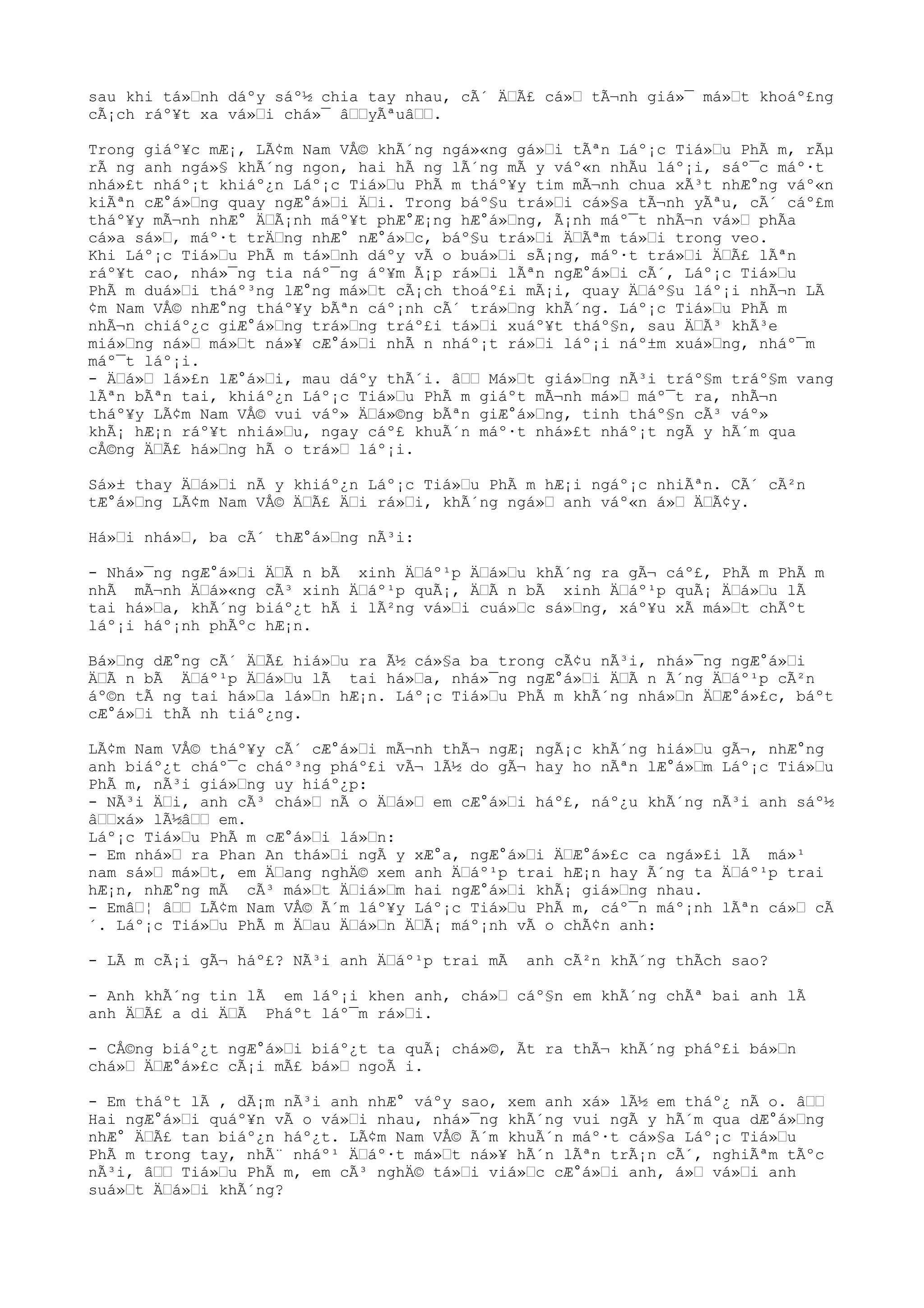 sau khi tá»nh dáºy sáº½ chia tay nhau, cÃ´ ÄÃ£ cá» tÃ¬nh giá»¯ má»t khoáº£ng
cÃ¡ch ráº¥t xa vá»i chá»¯ âyÃªuâ.
Trong giáº¥c mÆ¡, LÃ¢m Nam VÅ© khÃ´ng ngá»«ng gá»i tÃªn Láº¡c Tiá»u PhÃ m, rÃµ
rÃ ng anh ngá»§ khÃ´ng ngon, hai hÃ ng lÃ´ng mÃ y váº«n nhÃu láº¡i, sáº¯c máº·t
nhá»£t nháº¡t khiáº¿n Láº¡c Tiá»u PhÃ m tháº¥y tim mÃ¬nh chua xÃ³t nhÆ°ng váº«n
kiÃªn cÆ°á»ng quay ngÆ°á»i Äi. Trong báº§u trá»i cá»§a tÃ¬nh yÃªu, cÃ´ cáº£m
tháº¥y mÃ¬nh nhÆ° ÄÃ¡nh máº¥t phÆ°Æ¡ng hÆ°á»ng, Ã¡nh máº¯t nhÃ¬n vá» phÃa
cá»a sá», máº·t trÄng nhÆ° nÆ°á»c, báº§u trá»i ÄÃªm tá»i trong veo.
Khi Láº¡c Tiá»u PhÃ m tá»nh dáºy vÃ o buá»i sÃ¡ng, máº·t trá»i ÄÃ£ lÃªn
ráº¥t cao, nhá»¯ng tia náº¯ng áº¥m Ã¡p rá»i lÃªn ngÆ°á»i cÃ´, Láº¡c Tiá»u
PhÃ m duá»i tháº³ng lÆ°ng má»t cÃ¡ch thoáº£i mÃ¡i, quay Äáº§u láº¡i nhÃ¬n LÃ
¢m Nam VÅ© nhÆ°ng tháº¥y bÃªn cáº¡nh cÃ´ trá»ng khÃ´ng. Láº¡c Tiá»u PhÃ m
nhÃ¬n chiáº¿c giÆ°á»ng trá»ng tráº£i tá»i xuáº¥t tháº§n, sau ÄÃ³ khÃ³e
miá»ng ná» má»t ná»¥ cÆ°á»i nhÃ n nháº¡t rá»i láº¡i náº±m xuá»ng, nháº¯m
máº¯t láº¡i.
- Äá» lá»£n lÆ°á»i, mau dáºy thÃ´i. â Má»t giá»ng nÃ³i tráº§m tráº§m vang
lÃªn bÃªn tai, khiáº¿n Láº¡c Tiá»u PhÃ m giáºt mÃ¬nh má» máº¯t ra, nhÃ¬n
tháº¥y LÃ¢m Nam VÅ© vui váº» Äá»©ng bÃªn giÆ°á»ng, tinh tháº§n cÃ³ váº»
khÃ¡ hÆ¡n ráº¥t nhiá»u, ngay cáº£ khuÃ´n máº·t nhá»£t nháº¡t ngÃ y hÃ´m qua
cÅ©ng ÄÃ£ há»ng hÃ o trá» láº¡i.
Sá»± thay Äá»i nÃ y khiáº¿n Láº¡c Tiá»u PhÃ m hÆ¡i ngáº¡c nhiÃªn. CÃ´ cÃ²n
tÆ°á»ng LÃ¢m Nam VÅ© ÄÃ£ Äi rá»i, khÃ´ng ngá» anh váº«n á» ÄÃ¢y.
Há»i nhá», ba cÃ´ thÆ°á»ng nÃ³i:
- Nhá»¯ng ngÆ°á»i ÄÃ n bÃ xinh Äáº¹p Äá»u khÃ´ng ra gÃ¬ cáº£, PhÃ m PhÃ m
nhÃ mÃ¬nh Äá»«ng cÃ³ xinh Äáº¹p quÃ¡, ÄÃ n bÃ xinh Äáº¹p quÃ¡ Äá»u lÃ
tai há»a, khÃ´ng biáº¿t hÃ i lÃ²ng vá»i cuá»c sá»ng, xáº¥u xÃ má»t chÃºt
láº¡i háº¡nh phÃºc hÆ¡n.
Bá»ng dÆ°ng cÃ´ ÄÃ£ hiá»u ra Ã½ cá»§a ba trong cÃ¢u nÃ³i, nhá»¯ng ngÆ°á»i
ÄÃ n bÃ Äáº¹p Äá»u lÃ tai há»a, nhá»¯ng ngÆ°á»i ÄÃ n Ã´ng Äáº¹p cÃ²n
áº©n tÃ ng tai há»a lá»n hÆ¡n. Láº¡c Tiá»u PhÃ m khÃ´ng nhá»n ÄÆ°á»£c, báºt
cÆ°á»i thÃ nh tiáº¿ng.
LÃ¢m Nam VÅ© tháº¥y cÃ´ cÆ°á»i mÃ¬nh thÃ¬ ngÆ¡ ngÃ¡c khÃ´ng hiá»u gÃ¬, nhÆ°ng
anh biáº¿t cháº¯c cháº³ng pháº£i vÃ¬ lÃ½ do gÃ¬ hay ho nÃªn lÆ°á»m Láº¡c Tiá»u
PhÃ m, nÃ³i giá»ng uy hiáº¿p:
- NÃ³i Äi, anh cÃ³ chá» nÃ o Äá» em cÆ°á»i háº£, náº¿u khÃ´ng nÃ³i anh sáº½
âxá» lÃ½â em.
Láº¡c Tiá»u PhÃ m cÆ°á»i lá»n:
- Em nhá» ra Phan An thá»i ngÃ y xÆ°a, ngÆ°á»i ÄÆ°á»£c ca ngá»£i lÃ má»¹
nam sá» má»t, em Äang nghÄ© xem anh Äáº¹p trai hÆ¡n hay Ã´ng ta Äáº¹p trai
hÆ¡n, nhÆ°ng mÃ cÃ³ má»t Äiá»m hai ngÆ°á»i khÃ¡ giá»ng nhau.
- Emâ¦ â LÃ¢m Nam VÅ© Ã´m láº¥y Láº¡c Tiá»u PhÃ m, cáº¯n máº¡nh lÃªn cá» cÃ
´. Láº¡c Tiá»u PhÃ m Äau Äá»n ÄÃ¡ máº¡nh vÃ o chÃ¢n anh:
- LÃ m cÃ¡i gÃ¬ háº£? NÃ³i anh Äáº¹p trai mÃ anh cÃ²n khÃ´ng thÃch sao?
- Anh khÃ´ng tin lÃ em láº¡i khen anh, chá» cáº§n em khÃ´ng chÃª bai anh lÃ
anh ÄÃ£ a di ÄÃ Pháºt láº¯m rá»i.
- CÅ©ng biáº¿t ngÆ°á»i biáº¿t ta quÃ¡ chá»©, Ãt ra thÃ¬ khÃ´ng pháº£i bá»n
chá» ÄÆ°á»£c cÃ¡i mÃ£ bá» ngoÃ i.
- Em tháºt lÃ , dÃ¡m nÃ³i anh nhÆ° váºy sao, xem anh xá» lÃ½ em tháº¿ nÃ o. â
Hai ngÆ°á»i quáº¥n vÃ o vá»i nhau, nhá»¯ng khÃ´ng vui ngÃ y hÃ´m qua dÆ°á»ng
nhÆ° ÄÃ£ tan biáº¿n háº¿t. LÃ¢m Nam VÅ© Ã´m khuÃ´n máº·t cá»§a Láº¡c Tiá»u
PhÃ m trong tay, nhÃ¨ nháº¹ Äáº·t má»t ná»¥ hÃ´n lÃªn trÃ¡n cÃ´, nghiÃªm tÃºc
nÃ³i, â Tiá»u PhÃ m, em cÃ³ nghÄ© tá»i viá»c cÆ°á»i anh, á» vá»i anh
suá»t Äá»i khÃ´ng?
 
