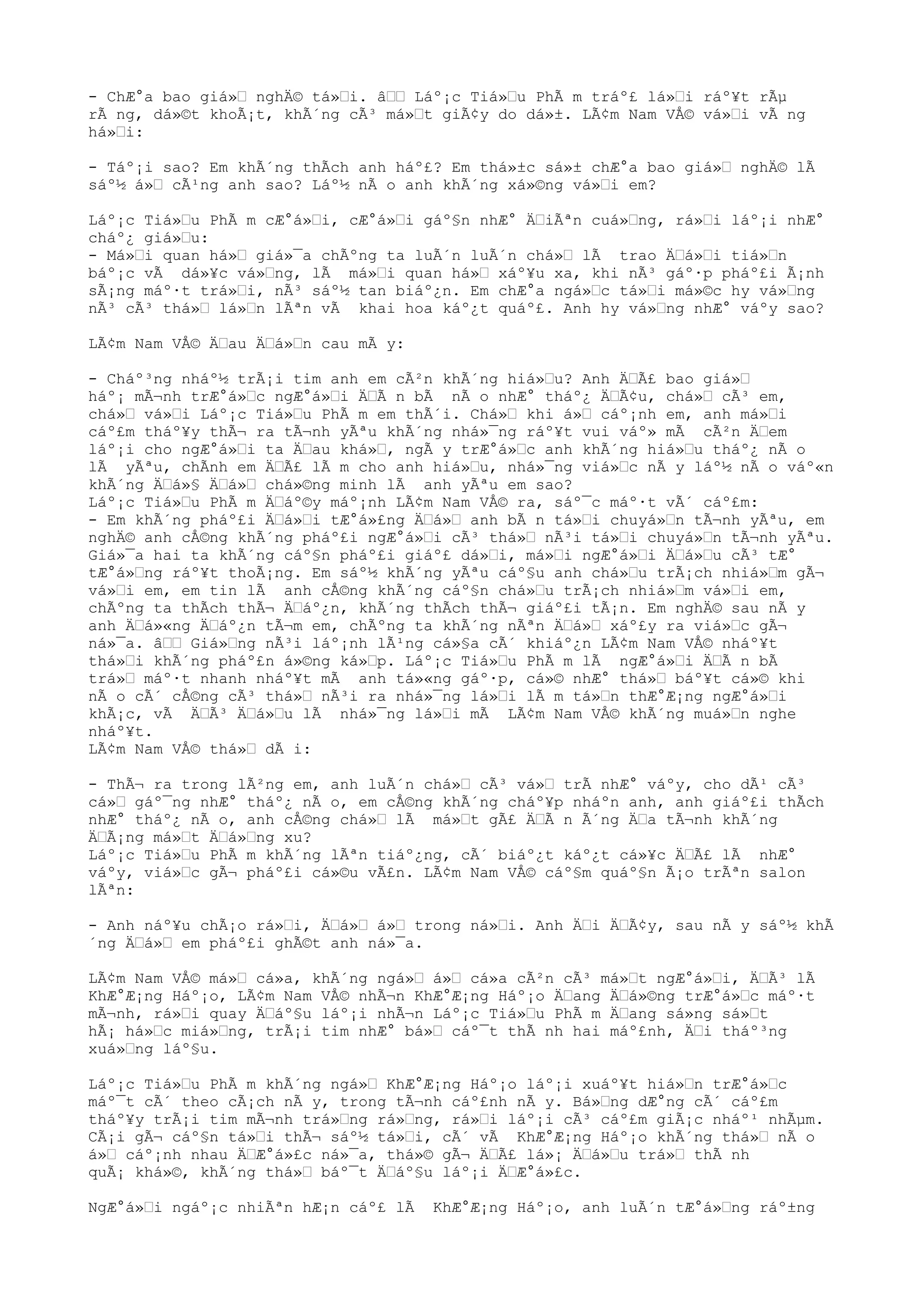 - ChÆ°a bao giá» nghÄ© tá»i. â Láº¡c Tiá»u PhÃ m tráº£ lá»i ráº¥t rÃµ
rÃ ng, dá»©t khoÃ¡t, khÃ´ng cÃ³ má»t giÃ¢y do dá»±. LÃ¢m Nam VÅ© vá»i vÃ ng
há»i:
- Táº¡i sao? Em khÃ´ng thÃch anh háº£? Em thá»±c sá»± chÆ°a bao giá» nghÄ© lÃ
sáº½ á» cÃ¹ng anh sao? Láº½ nÃ o anh khÃ´ng xá»©ng vá»i em?
Láº¡c Tiá»u PhÃ m cÆ°á»i, cÆ°á»i gáº§n nhÆ° ÄiÃªn cuá»ng, rá»i láº¡i nhÆ°
cháº¿ giá»u:
- Má»i quan há» giá»¯a chÃºng ta luÃ´n luÃ´n chá» lÃ trao Äá»i tiá»n
báº¡c vÃ dá»¥c vá»ng, lÃ má»i quan há» xáº¥u xa, khi nÃ³ gáº·p pháº£i Ã¡nh
sÃ¡ng máº·t trá»i, nÃ³ sáº½ tan biáº¿n. Em chÆ°a ngá»c tá»i má»©c hy vá»ng
nÃ³ cÃ³ thá» lá»n lÃªn vÃ khai hoa káº¿t quáº£. Anh hy vá»ng nhÆ° váºy sao?
LÃ¢m Nam VÅ© Äau Äá»n cau mÃ y:
- Cháº³ng nháº½ trÃ¡i tim anh em cÃ²n khÃ´ng hiá»u? Anh ÄÃ£ bao giá»
háº¡ mÃ¬nh trÆ°á»c ngÆ°á»i ÄÃ n bÃ nÃ o nhÆ° tháº¿ ÄÃ¢u, chá» cÃ³ em,
chá» vá»i Láº¡c Tiá»u PhÃ m em thÃ´i. Chá» khi á» cáº¡nh em, anh má»i
cáº£m tháº¥y thÃ¬ ra tÃ¬nh yÃªu khÃ´ng nhá»¯ng ráº¥t vui váº» mÃ cÃ²n Äem
láº¡i cho ngÆ°á»i ta Äau khá», ngÃ y trÆ°á»c anh khÃ´ng hiá»u tháº¿ nÃ o
lÃ yÃªu, chÃnh em ÄÃ£ lÃ m cho anh hiá»u, nhá»¯ng viá»c nÃ y láº½ nÃ o váº«n
khÃ´ng Äá»§ Äá» chá»©ng minh lÃ anh yÃªu em sao?
Láº¡c Tiá»u PhÃ m Äáº©y máº¡nh LÃ¢m Nam VÅ© ra, sáº¯c máº·t vÃ´ cáº£m:
- Em khÃ´ng pháº£i Äá»i tÆ°á»£ng Äá» anh bÃ n tá»i chuyá»n tÃ¬nh yÃªu, em
nghÄ© anh cÅ©ng khÃ´ng pháº£i ngÆ°á»i cÃ³ thá» nÃ³i tá»i chuyá»n tÃ¬nh yÃªu.
Giá»¯a hai ta khÃ´ng cáº§n pháº£i giáº£ dá»i, má»i ngÆ°á»i Äá»u cÃ³ tÆ°
tÆ°á»ng ráº¥t thoÃ¡ng. Em sáº½ khÃ´ng yÃªu cáº§u anh chá»u trÃ¡ch nhiá»m gÃ¬
vá»i em, em tin lÃ anh cÅ©ng khÃ´ng cáº§n chá»u trÃ¡ch nhiá»m vá»i em,
chÃºng ta thÃch thÃ¬ Äáº¿n, khÃ´ng thÃch thÃ¬ giáº£i tÃ¡n. Em nghÄ© sau nÃ y
anh Äá»«ng Äáº¿n tÃ¬m em, chÃºng ta khÃ´ng nÃªn Äá» xáº£y ra viá»c gÃ¬
ná»¯a. â Giá»ng nÃ³i láº¡nh lÃ¹ng cá»§a cÃ´ khiáº¿n LÃ¢m Nam VÅ© nháº¥t
thá»i khÃ´ng pháº£n á»©ng ká»p. Láº¡c Tiá»u PhÃ m lÃ ngÆ°á»i ÄÃ n bÃ
trá» máº·t nhanh nháº¥t mÃ anh tá»«ng gáº·p, cá»© nhÆ° thá» báº¥t cá»© khi
nÃ o cÃ´ cÅ©ng cÃ³ thá» nÃ³i ra nhá»¯ng lá»i lÃ m tá»n thÆ°Æ¡ng ngÆ°á»i
khÃ¡c, vÃ ÄÃ³ Äá»u lÃ nhá»¯ng lá»i mÃ LÃ¢m Nam VÅ© khÃ´ng muá»n nghe
nháº¥t.
LÃ¢m Nam VÅ© thá» dÃ i:
- ThÃ¬ ra trong lÃ²ng em, anh luÃ´n chá» cÃ³ vá» trÃ nhÆ° váºy, cho dÃ¹ cÃ³
cá» gáº¯ng nhÆ° tháº¿ nÃ o, em cÅ©ng khÃ´ng cháº¥p nháºn anh, anh giáº£i thÃch
nhÆ° tháº¿ nÃ o, anh cÅ©ng chá» lÃ má»t gÃ£ ÄÃ n Ã´ng Äa tÃ¬nh khÃ´ng
ÄÃ¡ng má»t Äá»ng xu?
Láº¡c Tiá»u PhÃ m khÃ´ng lÃªn tiáº¿ng, cÃ´ biáº¿t káº¿t cá»¥c ÄÃ£ lÃ nhÆ°
váºy, viá»c gÃ¬ pháº£i cá»©u vÃ£n. LÃ¢m Nam VÅ© cáº§m quáº§n Ã¡o trÃªn salon
lÃªn:
- Anh náº¥u chÃ¡o rá»i, Äá» á» trong ná»i. Anh Äi ÄÃ¢y, sau nÃ y sáº½ khÃ
´ng Äá» em pháº£i ghÃ©t anh ná»¯a.
LÃ¢m Nam VÅ© má» cá»a, khÃ´ng ngá» á» cá»a cÃ²n cÃ³ má»t ngÆ°á»i, ÄÃ³ lÃ
KhÆ°Æ¡ng Háº¡o, LÃ¢m Nam VÅ© nhÃ¬n KhÆ°Æ¡ng Háº¡o Äang Äá»©ng trÆ°á»c máº·t
mÃ¬nh, rá»i quay Äáº§u láº¡i nhÃ¬n Láº¡c Tiá»u PhÃ m Äang sá»ng sá»t
hÃ¡ há»c miá»ng, trÃ¡i tim nhÆ° bá» cáº¯t thÃ nh hai máº£nh, Äi tháº³ng
xuá»ng láº§u.
Láº¡c Tiá»u PhÃ m khÃ´ng ngá» KhÆ°Æ¡ng Háº¡o láº¡i xuáº¥t hiá»n trÆ°á»c
máº¯t cÃ´ theo cÃ¡ch nÃ y, trong tÃ¬nh cáº£nh nÃ y. Bá»ng dÆ°ng cÃ´ cáº£m
tháº¥y trÃ¡i tim mÃ¬nh trá»ng rá»ng, rá»i láº¡i cÃ³ cáº£m giÃ¡c nháº¹ nhÃµm.
CÃ¡i gÃ¬ cáº§n tá»i thÃ¬ sáº½ tá»i, cÃ´ vÃ KhÆ°Æ¡ng Háº¡o khÃ´ng thá» nÃ o
á» cáº¡nh nhau ÄÆ°á»£c ná»¯a, thá»© gÃ¬ ÄÃ£ lá»¡ Äá»u trá» thÃ nh
quÃ¡ khá»©, khÃ´ng thá» báº¯t Äáº§u láº¡i ÄÆ°á»£c.
NgÆ°á»i ngáº¡c nhiÃªn hÆ¡n cáº£ lÃ KhÆ°Æ¡ng Háº¡o, anh luÃ´n tÆ°á»ng ráº±ng
 