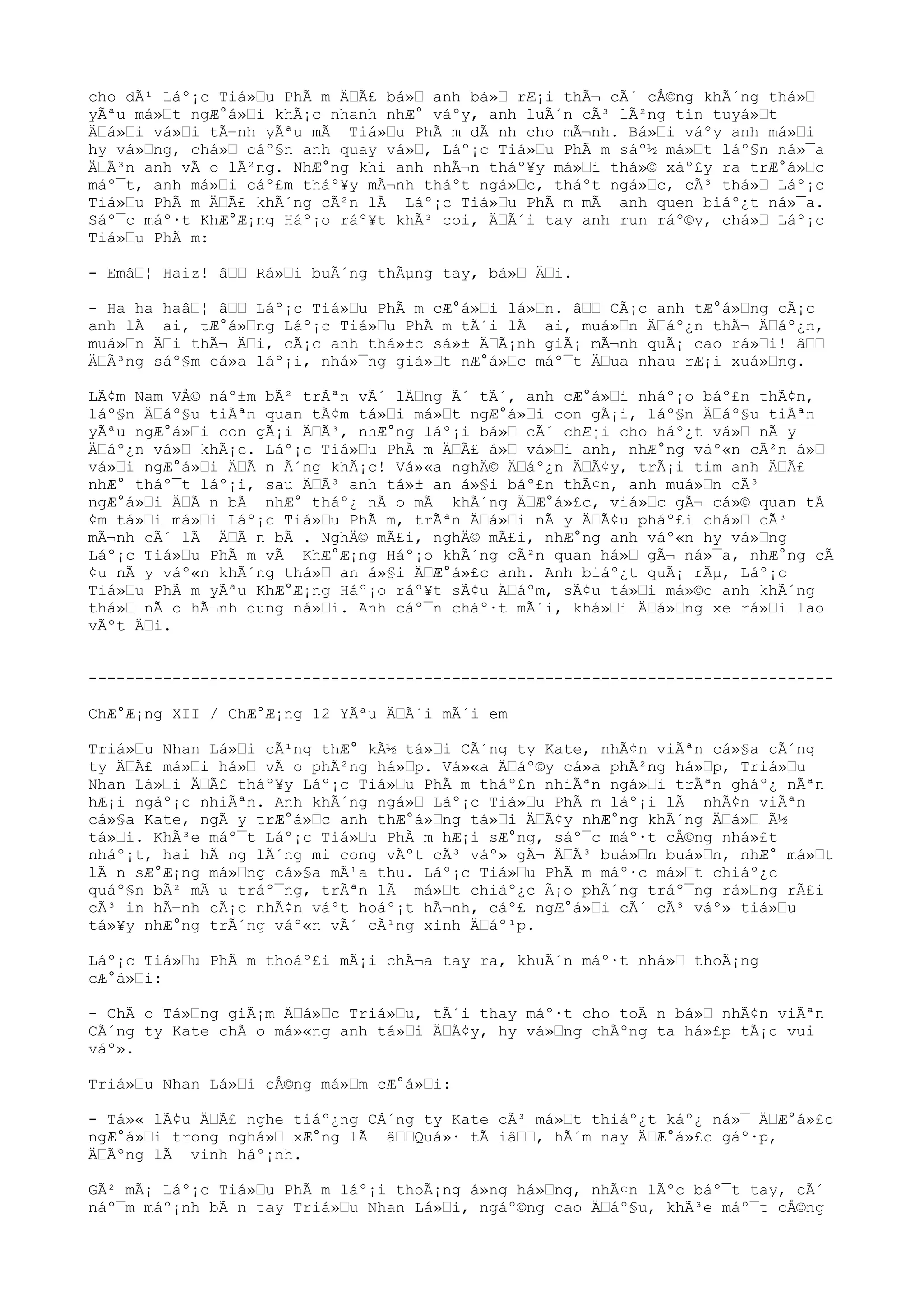 cho dÃ¹ Láº¡c Tiá»u PhÃ m ÄÃ£ bá» anh bá» rÆ¡i thÃ¬ cÃ´ cÅ©ng khÃ´ng thá»
yÃªu má»t ngÆ°á»i khÃ¡c nhanh nhÆ° váºy, anh luÃ´n cÃ³ lÃ²ng tin tuyá»t
Äá»i vá»i tÃ¬nh yÃªu mÃ Tiá»u PhÃ m dÃ nh cho mÃ¬nh. Bá»i váºy anh má»i
hy vá»ng, chá» cáº§n anh quay vá», Láº¡c Tiá»u PhÃ m sáº½ má»t láº§n ná»¯a
ÄÃ³n anh vÃ o lÃ²ng. NhÆ°ng khi anh nhÃ¬n tháº¥y má»i thá»© xáº£y ra trÆ°á»c
máº¯t, anh má»i cáº£m tháº¥y mÃ¬nh tháºt ngá»c, tháºt ngá»c, cÃ³ thá» Láº¡c
Tiá»u PhÃ m ÄÃ£ khÃ´ng cÃ²n lÃ Láº¡c Tiá»u PhÃ m mÃ anh quen biáº¿t ná»¯a.
Sáº¯c máº·t KhÆ°Æ¡ng Háº¡o ráº¥t khÃ³ coi, ÄÃ´i tay anh run ráº©y, chá» Láº¡c
Tiá»u PhÃ m:
- Emâ¦ Haiz! â Rá»i buÃ´ng thÃµng tay, bá» Äi.
- Ha ha haâ¦ â Láº¡c Tiá»u PhÃ m cÆ°á»i lá»n. â CÃ¡c anh tÆ°á»ng cÃ¡c
anh lÃ ai, tÆ°á»ng Láº¡c Tiá»u PhÃ m tÃ´i lÃ ai, muá»n Äáº¿n thÃ¬ Äáº¿n,
muá»n Äi thÃ¬ Äi, cÃ¡c anh thá»±c sá»± ÄÃ¡nh giÃ¡ mÃ¬nh quÃ¡ cao rá»i! â
ÄÃ³ng sáº§m cá»a láº¡i, nhá»¯ng giá»t nÆ°á»c máº¯t Äua nhau rÆ¡i xuá»ng.
LÃ¢m Nam VÅ© náº±m bÃ² trÃªn vÃ´ lÄng Ã´ tÃ´, anh cÆ°á»i nháº¡o báº£n thÃ¢n,
láº§n Äáº§u tiÃªn quan tÃ¢m tá»i má»t ngÆ°á»i con gÃ¡i, láº§n Äáº§u tiÃªn
yÃªu ngÆ°á»i con gÃ¡i ÄÃ³, nhÆ°ng láº¡i bá» cÃ´ chÆ¡i cho háº¿t vá» nÃ y
Äáº¿n vá» khÃ¡c. Láº¡c Tiá»u PhÃ m ÄÃ£ á» vá»i anh, nhÆ°ng váº«n cÃ²n á»
vá»i ngÆ°á»i ÄÃ n Ã´ng khÃ¡c! Vá»«a nghÄ© Äáº¿n ÄÃ¢y, trÃ¡i tim anh ÄÃ£
nhÆ° tháº¯t láº¡i, sau ÄÃ³ anh tá»± an á»§i báº£n thÃ¢n, anh muá»n cÃ³
ngÆ°á»i ÄÃ n bÃ nhÆ° tháº¿ nÃ o mÃ khÃ´ng ÄÆ°á»£c, viá»c gÃ¬ cá»© quan tÃ
¢m tá»i má»i Láº¡c Tiá»u PhÃ m, trÃªn Äá»i nÃ y ÄÃ¢u pháº£i chá» cÃ³
mÃ¬nh cÃ´ lÃ ÄÃ n bÃ . NghÄ© mÃ£i, nghÄ© mÃ£i, nhÆ°ng anh váº«n hy vá»ng
Láº¡c Tiá»u PhÃ m vÃ KhÆ°Æ¡ng Háº¡o khÃ´ng cÃ²n quan há» gÃ¬ ná»¯a, nhÆ°ng cÃ
¢u nÃ y váº«n khÃ´ng thá» an á»§i ÄÆ°á»£c anh. Anh biáº¿t quÃ¡ rÃµ, Láº¡c
Tiá»u PhÃ m yÃªu KhÆ°Æ¡ng Háº¡o ráº¥t sÃ¢u Äáºm, sÃ¢u tá»i má»©c anh khÃ´ng
thá» nÃ o hÃ¬nh dung ná»i. Anh cáº¯n cháº·t mÃ´i, khá»i Äá»ng xe rá»i lao
vÃºt Äi.
--------------------------------------------------------------------------------
ChÆ°Æ¡ng XII / ChÆ°Æ¡ng 12 YÃªu ÄÃ´i mÃ´i em
Triá»u Nhan Lá»i cÃ¹ng thÆ° kÃ½ tá»i CÃ´ng ty Kate, nhÃ¢n viÃªn cá»§a cÃ´ng
ty ÄÃ£ má»i há» vÃ o phÃ²ng há»p. Vá»«a Äáº©y cá»a phÃ²ng há»p, Triá»u
Nhan Lá»i ÄÃ£ tháº¥y Láº¡c Tiá»u PhÃ m tháº£n nhiÃªn ngá»i trÃªn gháº¿ nÃªn
hÆ¡i ngáº¡c nhiÃªn. Anh khÃ´ng ngá» Láº¡c Tiá»u PhÃ m láº¡i lÃ nhÃ¢n viÃªn
cá»§a Kate, ngÃ y trÆ°á»c anh thÆ°á»ng tá»i ÄÃ¢y nhÆ°ng khÃ´ng Äá» Ã½
tá»i. KhÃ³e máº¯t Láº¡c Tiá»u PhÃ m hÆ¡i sÆ°ng, sáº¯c máº·t cÅ©ng nhá»£t
nháº¡t, hai hÃ ng lÃ´ng mi cong vÃºt cÃ³ váº» gÃ¬ ÄÃ³ buá»n buá»n, nhÆ° má»t
lÃ n sÆ°Æ¡ng má»ng cá»§a mÃ¹a thu. Láº¡c Tiá»u PhÃ m máº·c má»t chiáº¿c
quáº§n bÃ² mÃ u tráº¯ng, trÃªn lÃ má»t chiáº¿c Ã¡o phÃ´ng tráº¯ng rá»ng rÃ£i
cÃ³ in hÃ¬nh cÃ¡c nhÃ¢n váºt hoáº¡t hÃ¬nh, cáº£ ngÆ°á»i cÃ´ cÃ³ váº» tiá»u
tá»¥y nhÆ°ng trÃ´ng váº«n vÃ´ cÃ¹ng xinh Äáº¹p.
Láº¡c Tiá»u PhÃ m thoáº£i mÃ¡i chÃ¬a tay ra, khuÃ´n máº·t nhá» thoÃ¡ng
cÆ°á»i:
- ChÃ o Tá»ng giÃ¡m Äá»c Triá»u, tÃ´i thay máº·t cho toÃ n bá» nhÃ¢n viÃªn
CÃ´ng ty Kate chÃ o má»«ng anh tá»i ÄÃ¢y, hy vá»ng chÃºng ta há»£p tÃ¡c vui
váº».
Triá»u Nhan Lá»i cÅ©ng má»m cÆ°á»i:
- Tá»« lÃ¢u ÄÃ£ nghe tiáº¿ng CÃ´ng ty Kate cÃ³ má»t thiáº¿t káº¿ ná»¯ ÄÆ°á»£c
ngÆ°á»i trong nghá» xÆ°ng lÃ âQuá»· tÃ iâ, hÃ´m nay ÄÆ°á»£c gáº·p,
ÄÃºng lÃ vinh háº¡nh.
GÃ² mÃ¡ Láº¡c Tiá»u PhÃ m láº¡i thoÃ¡ng á»ng há»ng, nhÃ¢n lÃºc báº¯t tay, cÃ´
náº¯m máº¡nh bÃ n tay Triá»u Nhan Lá»i, ngáº©ng cao Äáº§u, khÃ³e máº¯t cÅ©ng
 