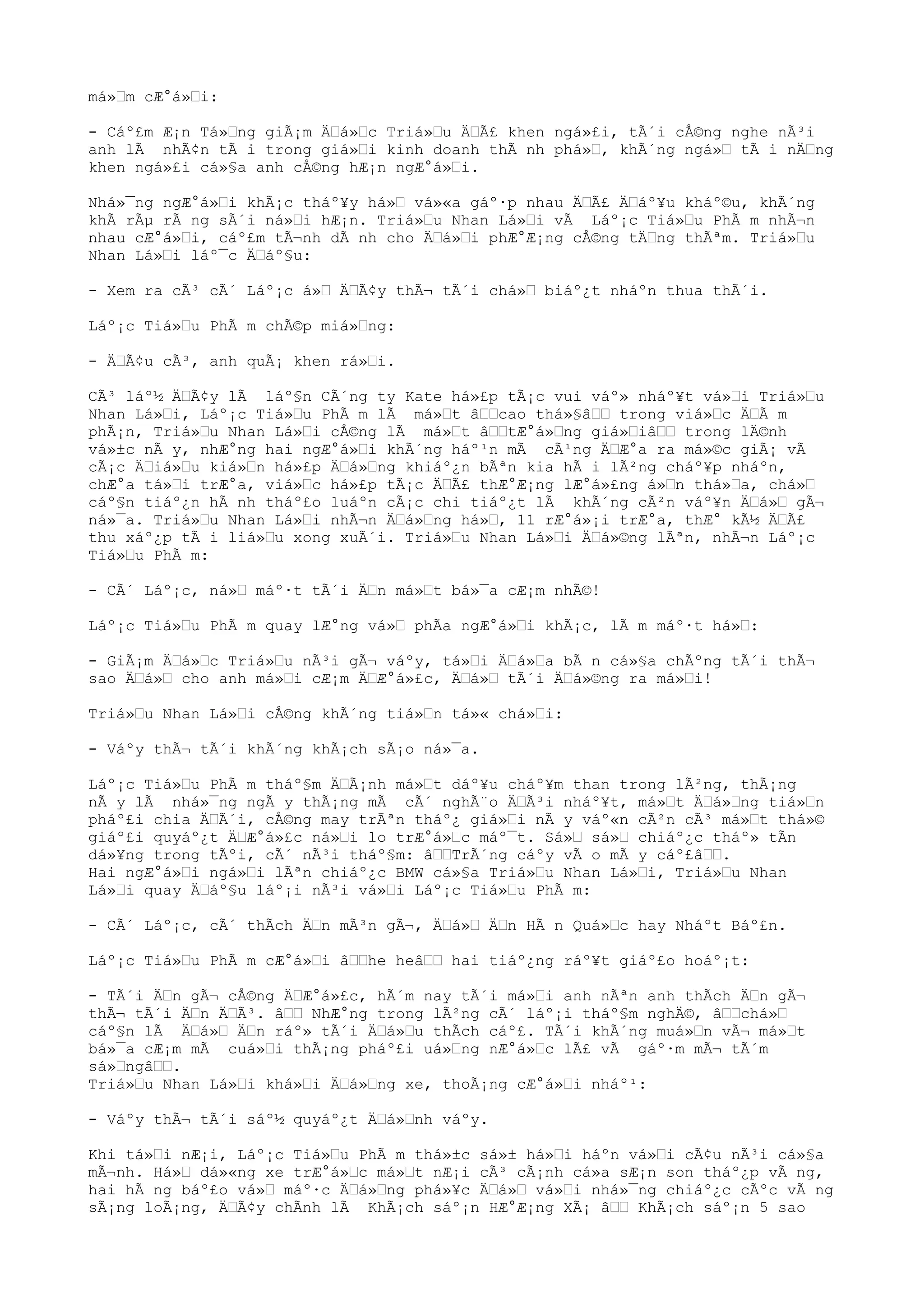 má»m cÆ°á»i:
- Cáº£m Æ¡n Tá»ng giÃ¡m Äá»c Triá»u ÄÃ£ khen ngá»£i, tÃ´i cÅ©ng nghe nÃ³i
anh lÃ nhÃ¢n tÃ i trong giá»i kinh doanh thÃ nh phá», khÃ´ng ngá» tÃ i nÄng
khen ngá»£i cá»§a anh cÅ©ng hÆ¡n ngÆ°á»i.
Nhá»¯ng ngÆ°á»i khÃ¡c tháº¥y há» vá»«a gáº·p nhau ÄÃ£ Äáº¥u kháº©u, khÃ´ng
khÃ rÃµ rÃ ng sÃ´i ná»i hÆ¡n. Triá»u Nhan Lá»i vÃ Láº¡c Tiá»u PhÃ m nhÃ¬n
nhau cÆ°á»i, cáº£m tÃ¬nh dÃ nh cho Äá»i phÆ°Æ¡ng cÅ©ng tÄng thÃªm. Triá»u
Nhan Lá»i láº¯c Äáº§u:
- Xem ra cÃ³ cÃ´ Láº¡c á» ÄÃ¢y thÃ¬ tÃ´i chá» biáº¿t nháºn thua thÃ´i.
Láº¡c Tiá»u PhÃ m chÃ©p miá»ng:
- ÄÃ¢u cÃ³, anh quÃ¡ khen rá»i.
CÃ³ láº½ ÄÃ¢y lÃ láº§n CÃ´ng ty Kate há»£p tÃ¡c vui váº» nháº¥t vá»i Triá»u
Nhan Lá»i, Láº¡c Tiá»u PhÃ m lÃ má»t âcao thá»§â trong viá»c ÄÃ m
phÃ¡n, Triá»u Nhan Lá»i cÅ©ng lÃ má»t âtÆ°á»ng giá»iâ trong lÄ©nh
vá»±c nÃ y, nhÆ°ng hai ngÆ°á»i khÃ´ng háº¹n mÃ cÃ¹ng ÄÆ°a ra má»©c giÃ¡ vÃ
cÃ¡c Äiá»u kiá»n há»£p Äá»ng khiáº¿n bÃªn kia hÃ i lÃ²ng cháº¥p nháºn,
chÆ°a tá»i trÆ°a, viá»c há»£p tÃ¡c ÄÃ£ thÆ°Æ¡ng lÆ°á»£ng á»n thá»a, chá»
cáº§n tiáº¿n hÃ nh tháº£o luáºn cÃ¡c chi tiáº¿t lÃ khÃ´ng cÃ²n váº¥n Äá» gÃ¬
ná»¯a. Triá»u Nhan Lá»i nhÃ¬n Äá»ng há», 11 rÆ°á»¡i trÆ°a, thÆ° kÃ½ ÄÃ£
thu xáº¿p tÃ i liá»u xong xuÃ´i. Triá»u Nhan Lá»i Äá»©ng lÃªn, nhÃ¬n Láº¡c
Tiá»u PhÃ m:
- CÃ´ Láº¡c, ná» máº·t tÃ´i Än má»t bá»¯a cÆ¡m nhÃ©!
Láº¡c Tiá»u PhÃ m quay lÆ°ng vá» phÃa ngÆ°á»i khÃ¡c, lÃ m máº·t há»:
- GiÃ¡m Äá»c Triá»u nÃ³i gÃ¬ váºy, tá»i Äá»a bÃ n cá»§a chÃºng tÃ´i thÃ¬
sao Äá» cho anh má»i cÆ¡m ÄÆ°á»£c, Äá» tÃ´i Äá»©ng ra má»i!
Triá»u Nhan Lá»i cÅ©ng khÃ´ng tiá»n tá»« chá»i:
- Váºy thÃ¬ tÃ´i khÃ´ng khÃ¡ch sÃ¡o ná»¯a.
Láº¡c Tiá»u PhÃ m tháº§m ÄÃ¡nh má»t dáº¥u cháº¥m than trong lÃ²ng, thÃ¡ng
nÃ y lÃ nhá»¯ng ngÃ y thÃ¡ng mÃ cÃ´ nghÃ¨o ÄÃ³i nháº¥t, má»t Äá»ng tiá»n
pháº£i chia ÄÃ´i, cÅ©ng may trÃªn tháº¿ giá»i nÃ y váº«n cÃ²n cÃ³ má»t thá»©
giáº£i quyáº¿t ÄÆ°á»£c ná»i lo trÆ°á»c máº¯t. Sá» sá» chiáº¿c tháº» tÃn
dá»¥ng trong tÃºi, cÃ´ nÃ³i tháº§m: âTrÃ´ng cáºy vÃ o mÃ y cáº£â.
Hai ngÆ°á»i ngá»i lÃªn chiáº¿c BMW cá»§a Triá»u Nhan Lá»i, Triá»u Nhan
Lá»i quay Äáº§u láº¡i nÃ³i vá»i Láº¡c Tiá»u PhÃ m:
- CÃ´ Láº¡c, cÃ´ thÃch Än mÃ³n gÃ¬, Äá» Än HÃ n Quá»c hay Nháºt Báº£n.
Láº¡c Tiá»u PhÃ m cÆ°á»i âhe heâ hai tiáº¿ng ráº¥t giáº£o hoáº¡t:
- TÃ´i Än gÃ¬ cÅ©ng ÄÆ°á»£c, hÃ´m nay tÃ´i má»i anh nÃªn anh thÃch Än gÃ¬
thÃ¬ tÃ´i Än ÄÃ³. â NhÆ°ng trong lÃ²ng cÃ´ láº¡i tháº§m nghÄ©, âchá»
cáº§n lÃ Äá» Än ráº» tÃ´i Äá»u thÃch cáº£. TÃ´i khÃ´ng muá»n vÃ¬ má»t
bá»¯a cÆ¡m mÃ cuá»i thÃ¡ng pháº£i uá»ng nÆ°á»c lÃ£ vÃ gáº·m mÃ¬ tÃ´m
sá»ngâ.
Triá»u Nhan Lá»i khá»i Äá»ng xe, thoÃ¡ng cÆ°á»i nháº¹:
- Váºy thÃ¬ tÃ´i sáº½ quyáº¿t Äá»nh váºy.
Khi tá»i nÆ¡i, Láº¡c Tiá»u PhÃ m thá»±c sá»± há»i háºn vá»i cÃ¢u nÃ³i cá»§a
mÃ¬nh. Há» dá»«ng xe trÆ°á»c má»t nÆ¡i cÃ³ cÃ¡nh cá»a sÆ¡n son tháº¿p vÃ ng,
hai hÃ ng báº£o vá» máº·c Äá»ng phá»¥c Äá» vá»i nhá»¯ng chiáº¿c cÃºc vÃ ng
sÃ¡ng loÃ¡ng, ÄÃ¢y chÃnh lÃ KhÃ¡ch sáº¡n HÆ°Æ¡ng XÃ¡ â KhÃ¡ch sáº¡n 5 sao
 