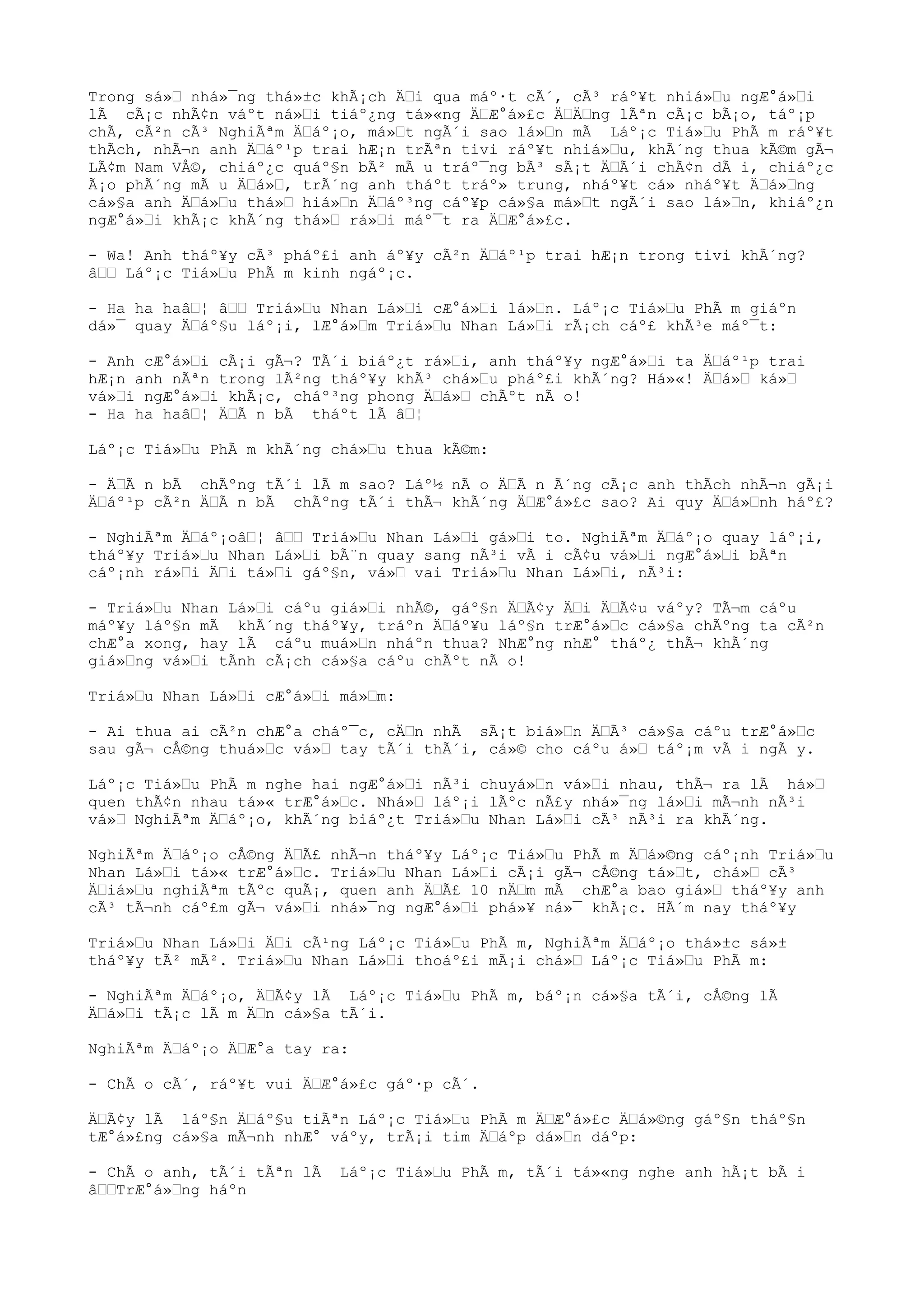 Trong sá» nhá»¯ng thá»±c khÃ¡ch Äi qua máº·t cÃ´, cÃ³ ráº¥t nhiá»u ngÆ°á»i
lÃ cÃ¡c nhÃ¢n váºt ná»i tiáº¿ng tá»«ng ÄÆ°á»£c ÄÄng lÃªn cÃ¡c bÃ¡o, táº¡p
chÃ, cÃ²n cÃ³ NghiÃªm Äáº¡o, má»t ngÃ´i sao lá»n mÃ Láº¡c Tiá»u PhÃ m ráº¥t
thÃch, nhÃ¬n anh Äáº¹p trai hÆ¡n trÃªn tivi ráº¥t nhiá»u, khÃ´ng thua kÃ©m gÃ¬
LÃ¢m Nam VÅ©, chiáº¿c quáº§n bÃ² mÃ u tráº¯ng bÃ³ sÃ¡t ÄÃ´i chÃ¢n dÃ i, chiáº¿c
Ã¡o phÃ´ng mÃ u Äá», trÃ´ng anh tháºt tráº» trung, nháº¥t cá» nháº¥t Äá»ng
cá»§a anh Äá»u thá» hiá»n Äáº³ng cáº¥p cá»§a má»t ngÃ´i sao lá»n, khiáº¿n
ngÆ°á»i khÃ¡c khÃ´ng thá» rá»i máº¯t ra ÄÆ°á»£c.
- Wa! Anh tháº¥y cÃ³ pháº£i anh áº¥y cÃ²n Äáº¹p trai hÆ¡n trong tivi khÃ´ng?
â Láº¡c Tiá»u PhÃ m kinh ngáº¡c.
- Ha ha haâ¦ â Triá»u Nhan Lá»i cÆ°á»i lá»n. Láº¡c Tiá»u PhÃ m giáºn
dá»¯ quay Äáº§u láº¡i, lÆ°á»m Triá»u Nhan Lá»i rÃ¡ch cáº£ khÃ³e máº¯t:
- Anh cÆ°á»i cÃ¡i gÃ¬? TÃ´i biáº¿t rá»i, anh tháº¥y ngÆ°á»i ta Äáº¹p trai
hÆ¡n anh nÃªn trong lÃ²ng tháº¥y khÃ³ chá»u pháº£i khÃ´ng? Há»«! Äá» ká»
vá»i ngÆ°á»i khÃ¡c, cháº³ng phong Äá» chÃºt nÃ o!
- Ha ha haâ¦ ÄÃ n bÃ tháºt lÃ â¦
Láº¡c Tiá»u PhÃ m khÃ´ng chá»u thua kÃ©m:
- ÄÃ n bÃ chÃºng tÃ´i lÃ m sao? Láº½ nÃ o ÄÃ n Ã´ng cÃ¡c anh thÃch nhÃ¬n gÃ¡i
Äáº¹p cÃ²n ÄÃ n bÃ chÃºng tÃ´i thÃ¬ khÃ´ng ÄÆ°á»£c sao? Ai quy Äá»nh háº£?
- NghiÃªm Äáº¡oâ¦ â Triá»u Nhan Lá»i gá»i to. NghiÃªm Äáº¡o quay láº¡i,
tháº¥y Triá»u Nhan Lá»i bÃ¨n quay sang nÃ³i vÃ i cÃ¢u vá»i ngÆ°á»i bÃªn
cáº¡nh rá»i Äi tá»i gáº§n, vá» vai Triá»u Nhan Lá»i, nÃ³i:
- Triá»u Nhan Lá»i cáºu giá»i nhÃ©, gáº§n ÄÃ¢y Äi ÄÃ¢u váºy? TÃ¬m cáºu
máº¥y láº§n mÃ khÃ´ng tháº¥y, tráºn Äáº¥u láº§n trÆ°á»c cá»§a chÃºng ta cÃ²n
chÆ°a xong, hay lÃ cáºu muá»n nháºn thua? NhÆ°ng nhÆ° tháº¿ thÃ¬ khÃ´ng
giá»ng vá»i tÃnh cÃ¡ch cá»§a cáºu chÃºt nÃ o!
Triá»u Nhan Lá»i cÆ°á»i má»m:
- Ai thua ai cÃ²n chÆ°a cháº¯c, cÄn nhÃ sÃ¡t biá»n ÄÃ³ cá»§a cáºu trÆ°á»c
sau gÃ¬ cÅ©ng thuá»c vá» tay tÃ´i thÃ´i, cá»© cho cáºu á» táº¡m vÃ i ngÃ y.
Láº¡c Tiá»u PhÃ m nghe hai ngÆ°á»i nÃ³i chuyá»n vá»i nhau, thÃ¬ ra lÃ há»
quen thÃ¢n nhau tá»« trÆ°á»c. Nhá» láº¡i lÃºc nÃ£y nhá»¯ng lá»i mÃ¬nh nÃ³i
vá» NghiÃªm Äáº¡o, khÃ´ng biáº¿t Triá»u Nhan Lá»i cÃ³ nÃ³i ra khÃ´ng.
NghiÃªm Äáº¡o cÅ©ng ÄÃ£ nhÃ¬n tháº¥y Láº¡c Tiá»u PhÃ m Äá»©ng cáº¡nh Triá»u
Nhan Lá»i tá»« trÆ°á»c. Triá»u Nhan Lá»i cÃ¡i gÃ¬ cÅ©ng tá»t, chá» cÃ³
Äiá»u nghiÃªm tÃºc quÃ¡, quen anh ÄÃ£ 10 nÄm mÃ chÆ°a bao giá» tháº¥y anh
cÃ³ tÃ¬nh cáº£m gÃ¬ vá»i nhá»¯ng ngÆ°á»i phá»¥ ná»¯ khÃ¡c. HÃ´m nay tháº¥y
Triá»u Nhan Lá»i Äi cÃ¹ng Láº¡c Tiá»u PhÃ m, NghiÃªm Äáº¡o thá»±c sá»±
tháº¥y tÃ² mÃ². Triá»u Nhan Lá»i thoáº£i mÃ¡i chá» Láº¡c Tiá»u PhÃ m:
- NghiÃªm Äáº¡o, ÄÃ¢y lÃ Láº¡c Tiá»u PhÃ m, báº¡n cá»§a tÃ´i, cÅ©ng lÃ
Äá»i tÃ¡c lÃ m Än cá»§a tÃ´i.
NghiÃªm Äáº¡o ÄÆ°a tay ra:
- ChÃ o cÃ´, ráº¥t vui ÄÆ°á»£c gáº·p cÃ´.
ÄÃ¢y lÃ láº§n Äáº§u tiÃªn Láº¡c Tiá»u PhÃ m ÄÆ°á»£c Äá»©ng gáº§n tháº§n
tÆ°á»£ng cá»§a mÃ¬nh nhÆ° váºy, trÃ¡i tim Äáºp dá»n dáºp:
- ChÃ o anh, tÃ´i tÃªn lÃ Láº¡c Tiá»u PhÃ m, tÃ´i tá»«ng nghe anh hÃ¡t bÃ i
âTrÆ°á»ng háºn
 