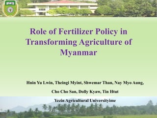 Role of Fertilizer Policy in
Transforming Agriculture of
Myanmar
Hnin Yu Lwin, Theingi Myint, Shwemar Than, Nay Myo Aung,
Cho Cho San, Dolly Kyaw, Tin Htut
Yezin Agricultural Universityime
 