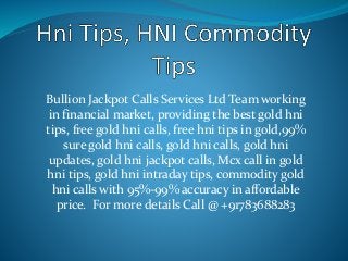 Bullion Jackpot Calls Services Ltd Team working
in financial market, providing the best gold hni
tips, free gold hni calls, free hni tips in gold,99%
sure gold hni calls, gold hni calls, gold hni
updates, gold hni jackpot calls, Mcx call in gold
hni tips, gold hni intraday tips, commodity gold
hni calls with 95%-99% accuracy in affordable
price. For more details Call @ +91783688283
 