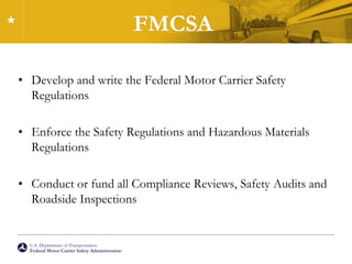 U.S. Department of Transportation
Federal Motor Carrier Safety Administration
FMCSA
• Develop and write the Federal Motor Carrier Safety
Regulations
• Enforce the Safety Regulations and Hazardous Materials
Regulations
• Conduct or fund all Compliance Reviews, Safety Audits and
Roadside Inspections
 