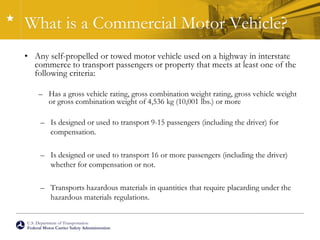 U.S. Department of Transportation
Federal Motor Carrier Safety Administration
What is a Commercial Motor Vehicle?
• Any self-propelled or towed motor vehicle used on a highway in interstate
commerce to transport passengers or property that meets at least one of the
following criteria:
– Has a gross vehicle rating, gross combination weight rating, gross vehicle weight
or gross combination weight of 4,536 kg (10,001 lbs.) or more
– Is designed or used to transport 9-15 passengers (including the driver) for
compensation.
– Is designed or used to transport 16 or more passengers (including the driver)
whether for compensation or not.
– Transports hazardous materials in quantities that require placarding under the
hazardous materials regulations.
 