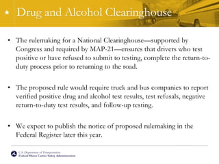 U.S. Department of Transportation
Federal Motor Carrier Safety Administration
Drug and Alcohol Clearinghouse
• The rulemaking for a National Clearinghouse—supported by
Congress and required by MAP-21—ensures that drivers who test
positive or have refused to submit to testing, complete the return-to-
duty process prior to returning to the road.
• The proposed rule would require truck and bus companies to report
verified positive drug and alcohol test results, test refusals, negative
return-to-duty test results, and follow-up testing.
• We expect to publish the notice of proposed rulemaking in the
Federal Register later this year.
 