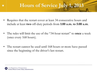 U.S. Department of Transportation
Federal Motor Carrier Safety Administration
Hours of Service July 1, 2013
• Requires that the restart cover at least 34 consecutive hours and
include at least two off-duty periods from 1:00 a.m. to 5:00 a.m.
• The rules will limit the use of the “34-hour restart” to once a week
(once every 168 hours).
• The restart cannot be used until 168 hours or more have passed
since the beginning of the driver’s last restart.
 