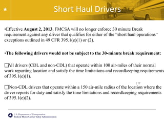 U.S. Department of Transportation
Federal Motor Carrier Safety Administration
Short Haul Drivers
| 17
•Effective August 2, 2013, FMCSA will no longer enforce 30 minute Break
requirement against any driver that qualifies for either of the “short haul operations”
exceptions outlined in 49 CFR 395.1(e)(1) or (2).
•The following drivers would not be subject to the 30-minute break requirement:
All drivers (CDL and non-CDL) that operate within 100 air-miles of their normal
work reporting location and satisfy the time limitations and recordkeeping requirements
of 395.1(e)(1).
Non-CDL drivers that operate within a 150 air-mile radius of the location where the
driver reports for duty and satisfy the time limitations and recordkeeping requirements
of 395.1(e)(2).
 