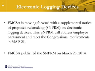 U.S. Department of Transportation
Federal Motor Carrier Safety Administration
Electronic Logging Devices
• FMCSA is moving forward with a supplemental notice
of proposed rulemaking (SNPRM) on electronic
logging devices. This SNPRM will address employee
harassment and meet the Congressional requirements
in MAP-21.
• FMCSA published the SNPRM on March 28, 2014.
 