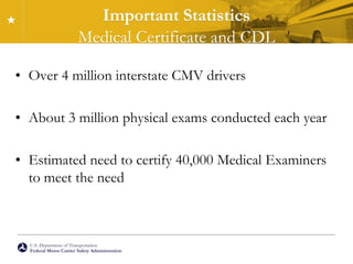 U.S. Department of Transportation
Federal Motor Carrier Safety Administration
Important Statistics
Medical Certificate and CDL
• Over 4 million interstate CMV drivers
• About 3 million physical exams conducted each year
• Estimated need to certify 40,000 Medical Examiners
to meet the need
 