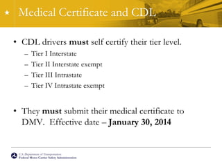 U.S. Department of Transportation
Federal Motor Carrier Safety Administration
Medical Certificate and CDL
• CDL drivers must self certify their tier level.
– Tier I Interstate
– Tier II Interstate exempt
– Tier III Intrastate
– Tier IV Intrastate exempt
• They must submit their medical certificate to
DMV. Effective date – January 30, 2014
 