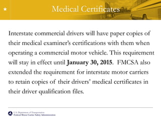 U.S. Department of Transportation
Federal Motor Carrier Safety Administration
Medical Certificates
Interstate commercial drivers will have paper copies of
their medical examiner’s certifications with them when
operating a commercial motor vehicle. This requirement
will stay in effect until January 30, 2015. FMCSA also
extended the requirement for interstate motor carriers
to retain copies of their drivers’ medical certificates in
their driver qualification files.
 