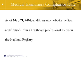 U.S. Department of Transportation
Federal Motor Carrier Safety Administration
Medical Examiners Compliance Date
As of May 21, 2014, all drivers must obtain medical
certification from a healthcare professional listed on
the National Registry.
 