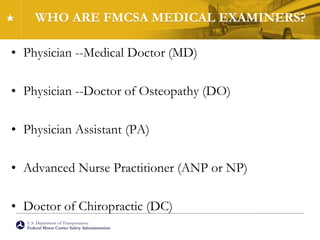 U.S. Department of Transportation
Federal Motor Carrier Safety Administration
WHO ARE FMCSA MEDICAL EXAMINERS?
• Physician --Medical Doctor (MD)
• Physician --Doctor of Osteopathy (DO)
• Physician Assistant (PA)
• Advanced Nurse Practitioner (ANP or NP)
• Doctor of Chiropractic (DC)
 