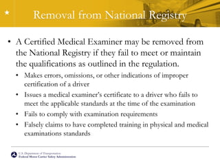 U.S. Department of Transportation
Federal Motor Carrier Safety Administration
Removal from National Registry
• A Certified Medical Examiner may be removed from
the National Registry if they fail to meet or maintain
the qualifications as outlined in the regulation.
• Makes errors, omissions, or other indications of improper
certification of a driver
• Issues a medical examiner’s certificate to a driver who fails to
meet the applicable standards at the time of the examination
• Fails to comply with examination requirements
• Falsely claims to have completed training in physical and medical
examinations standards
 