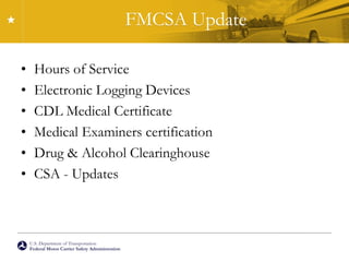 U.S. Department of Transportation
Federal Motor Carrier Safety Administration
FMCSA Update
• Hours of Service
• Electronic Logging Devices
• CDL Medical Certificate
• Medical Examiners certification
• Drug & Alcohol Clearinghouse
• CSA - Updates
 