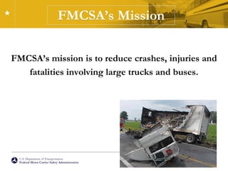 U.S. Department of Transportation
Federal Motor Carrier Safety Administration
FMCSA’s Mission
FMCSA’s mission is to reduce crashes, injuries and
fatalities involving large trucks and buses.
 