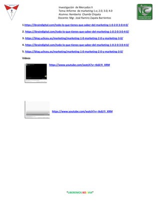 Investigación de Mercados II
Tema: Informe de marketing 1.o; 2.0; 3.0; 4.0
Alumno: Remberto Chambi Chipata
Docente: Mgr. José Ramiro Zapata Barrientos
“LIBEREMOS BOLIVIA”
1.https://ibraindigital.com/todo-lo-que-tienes-que-saber-del-marketing-1-0-2-0-3-0-4-0/
2. https://ibraindigital.com/todo-lo-que-tienes-que-saber-del-marketing-1-0-2-0-3-0-4-0/
3. https://blog.uchceu.es/marketing/marketing-1-0-marketing-2-0-y-marketing-3-0/
4. https://ibraindigital.com/todo-lo-que-tienes-que-saber-del-marketing-1-0-2-0-3-0-4-0/
5. https://blog.uchceu.es/marketing/marketing-1-0-marketing-2-0-y-marketing-3-0/
Videos
https://www.youtube.com/watch?v=-tkdLYI_XRM
https://www.youtube.com/watch?v=-tkdLYI_XRM
 