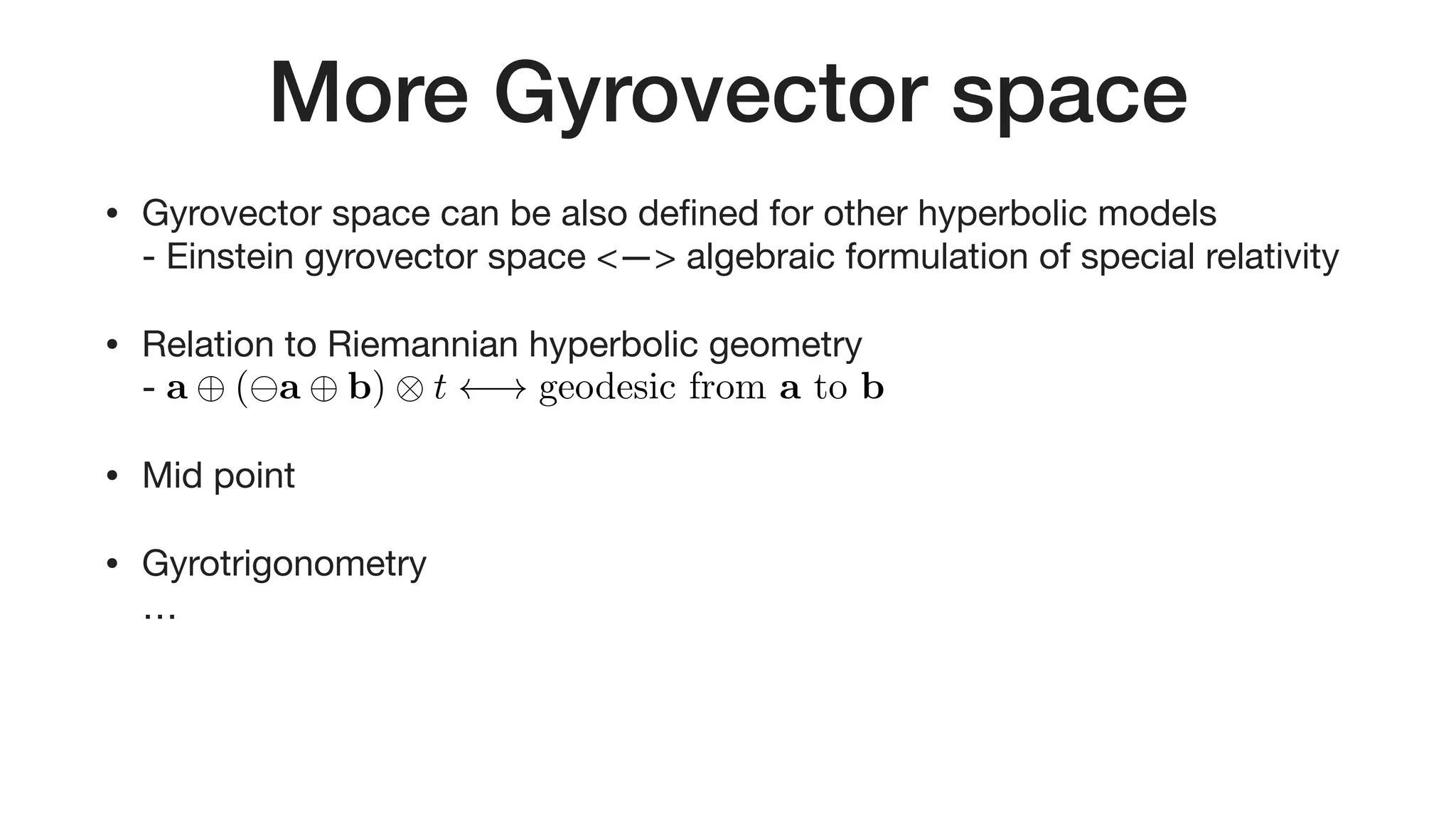 More Gyrovector space
• Gyrovector space can be also deﬁned for other hyperbolic models 
- Einstein gyrovector space <—> algebraic formulation of special relativity

• Relation to Riemannian hyperbolic geometry 
- 

• Mid point

• Gyrotrigonometry 
…
a ( a b) ⌦ t ! geodesic from a to b<latexit sha1_base64="6qRC2ZO3hLgZPEmz+DGFhgHnX1U=">AAACd3icbZHLThsxFIY9Ay0QegmwgwUWoVW6iWYqJFhGsOmSSg0gZaLI45yZWPgyss8A0WhegYdjx3t00109IUhAOJKlX99/bJ9LWkjhMIoeg3Bl9cPHtfWN1uanz1++tre2L5wpLYcBN9LYq5Q5kELDAAVKuCosMJVKuEyvzxr/8gasE0b/wVkBI8VyLTLBGXo0bt8niuE0zSpW08QUsnS0mxgltBfL1jNJ6x8eoVDgKNJEGp1LyNCKfIrMWnNLE4Q7rHIwE3CC08waRetXL84TKJoXOK3H7U7Ui+ZBl0W8EB2yiPNx+yGZGF4q0Mglc24YRwWOKmZRcAl1KykdFIxfsxyGXmrmSx5V87nV9JsnE5oZ649GOqcvb1RMOTdTqc9sKnRvvQa+5w1LzE5GldBFiaD500dZKZtumyXQibDAUc68YNwKXyvlU2YZR7+qlh9C/LblZXHxsxdHvfj3Uad/uhjHOtkjB6RLYnJM+uQXOScDwsnfYDfoBIfBv3A//B52n1LDYHFnh7yKMP4PNSTB1g==</latexit><latexit sha1_base64="6qRC2ZO3hLgZPEmz+DGFhgHnX1U=">AAACd3icbZHLThsxFIY9Ay0QegmwgwUWoVW6iWYqJFhGsOmSSg0gZaLI45yZWPgyss8A0WhegYdjx3t00109IUhAOJKlX99/bJ9LWkjhMIoeg3Bl9cPHtfWN1uanz1++tre2L5wpLYcBN9LYq5Q5kELDAAVKuCosMJVKuEyvzxr/8gasE0b/wVkBI8VyLTLBGXo0bt8niuE0zSpW08QUsnS0mxgltBfL1jNJ6x8eoVDgKNJEGp1LyNCKfIrMWnNLE4Q7rHIwE3CC08waRetXL84TKJoXOK3H7U7Ui+ZBl0W8EB2yiPNx+yGZGF4q0Mglc24YRwWOKmZRcAl1KykdFIxfsxyGXmrmSx5V87nV9JsnE5oZ649GOqcvb1RMOTdTqc9sKnRvvQa+5w1LzE5GldBFiaD500dZKZtumyXQibDAUc68YNwKXyvlU2YZR7+qlh9C/LblZXHxsxdHvfj3Uad/uhjHOtkjB6RLYnJM+uQXOScDwsnfYDfoBIfBv3A//B52n1LDYHFnh7yKMP4PNSTB1g==</latexit><latexit sha1_base64="6qRC2ZO3hLgZPEmz+DGFhgHnX1U=">AAACd3icbZHLThsxFIY9Ay0QegmwgwUWoVW6iWYqJFhGsOmSSg0gZaLI45yZWPgyss8A0WhegYdjx3t00109IUhAOJKlX99/bJ9LWkjhMIoeg3Bl9cPHtfWN1uanz1++tre2L5wpLYcBN9LYq5Q5kELDAAVKuCosMJVKuEyvzxr/8gasE0b/wVkBI8VyLTLBGXo0bt8niuE0zSpW08QUsnS0mxgltBfL1jNJ6x8eoVDgKNJEGp1LyNCKfIrMWnNLE4Q7rHIwE3CC08waRetXL84TKJoXOK3H7U7Ui+ZBl0W8EB2yiPNx+yGZGF4q0Mglc24YRwWOKmZRcAl1KykdFIxfsxyGXmrmSx5V87nV9JsnE5oZ649GOqcvb1RMOTdTqc9sKnRvvQa+5w1LzE5GldBFiaD500dZKZtumyXQibDAUc68YNwKXyvlU2YZR7+qlh9C/LblZXHxsxdHvfj3Uad/uhjHOtkjB6RLYnJM+uQXOScDwsnfYDfoBIfBv3A//B52n1LDYHFnh7yKMP4PNSTB1g==</latexit><latexit sha1_base64="6qRC2ZO3hLgZPEmz+DGFhgHnX1U=">AAACd3icbZHLThsxFIY9Ay0QegmwgwUWoVW6iWYqJFhGsOmSSg0gZaLI45yZWPgyss8A0WhegYdjx3t00109IUhAOJKlX99/bJ9LWkjhMIoeg3Bl9cPHtfWN1uanz1++tre2L5wpLYcBN9LYq5Q5kELDAAVKuCosMJVKuEyvzxr/8gasE0b/wVkBI8VyLTLBGXo0bt8niuE0zSpW08QUsnS0mxgltBfL1jNJ6x8eoVDgKNJEGp1LyNCKfIrMWnNLE4Q7rHIwE3CC08waRetXL84TKJoXOK3H7U7Ui+ZBl0W8EB2yiPNx+yGZGF4q0Mglc24YRwWOKmZRcAl1KykdFIxfsxyGXmrmSx5V87nV9JsnE5oZ649GOqcvb1RMOTdTqc9sKnRvvQa+5w1LzE5GldBFiaD500dZKZtumyXQibDAUc68YNwKXyvlU2YZR7+qlh9C/LblZXHxsxdHvfj3Uad/uhjHOtkjB6RLYnJM+uQXOScDwsnfYDfoBIfBv3A//B52n1LDYHFnh7yKMP4PNSTB1g==</latexit>
 