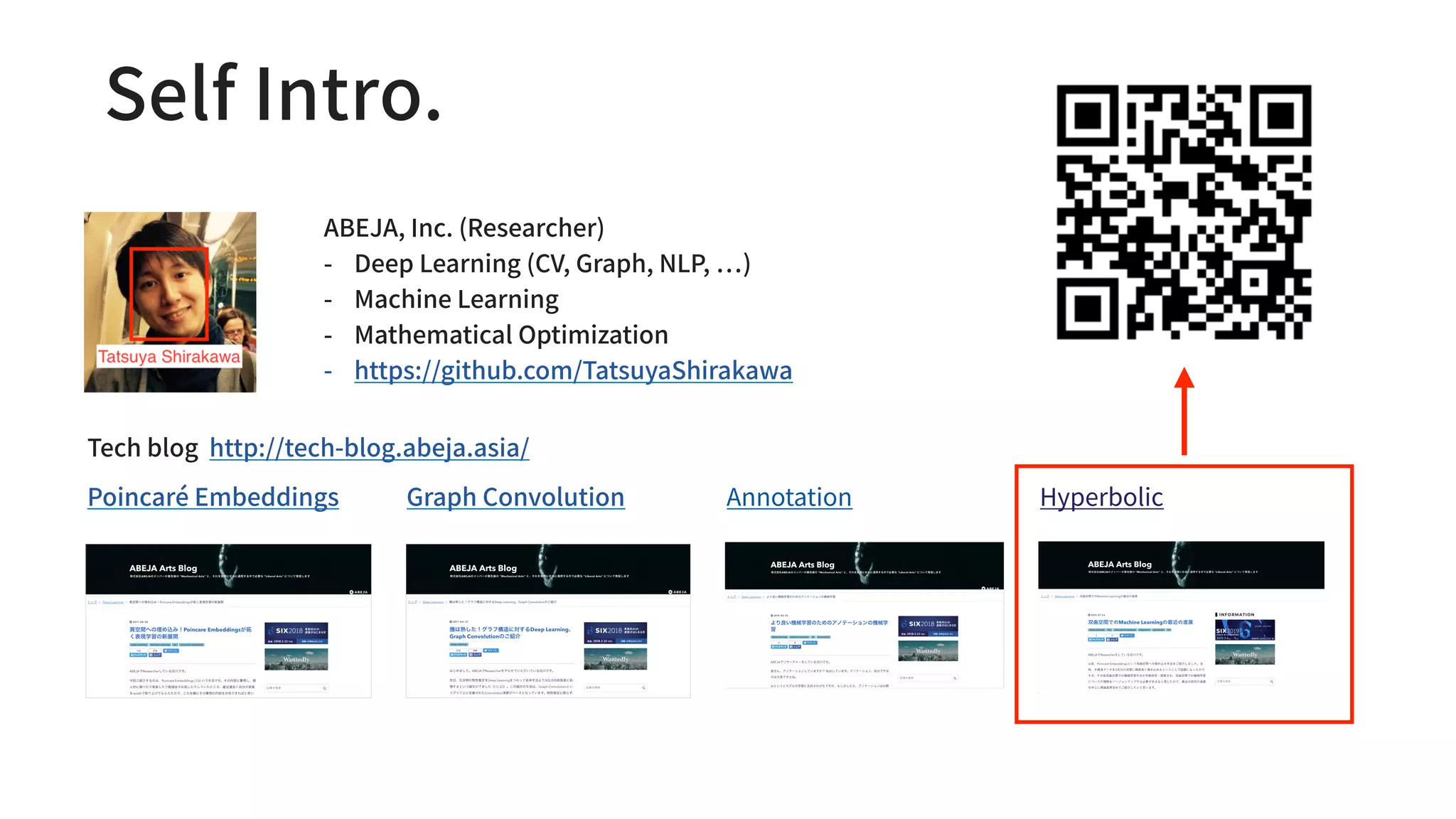 ABEJA, Inc. (Researcher)
- Deep Learning (CV, Graph, NLP, )
- Machine Learning
- Mathematical Optimization
- https://github.com/TatsuyaShirakawa
Tech blog http://tech-blog.abeja.asia/
Poincaré Embeddings Graph Convolution Annotation
Self Intro.
Hyperbolic
 