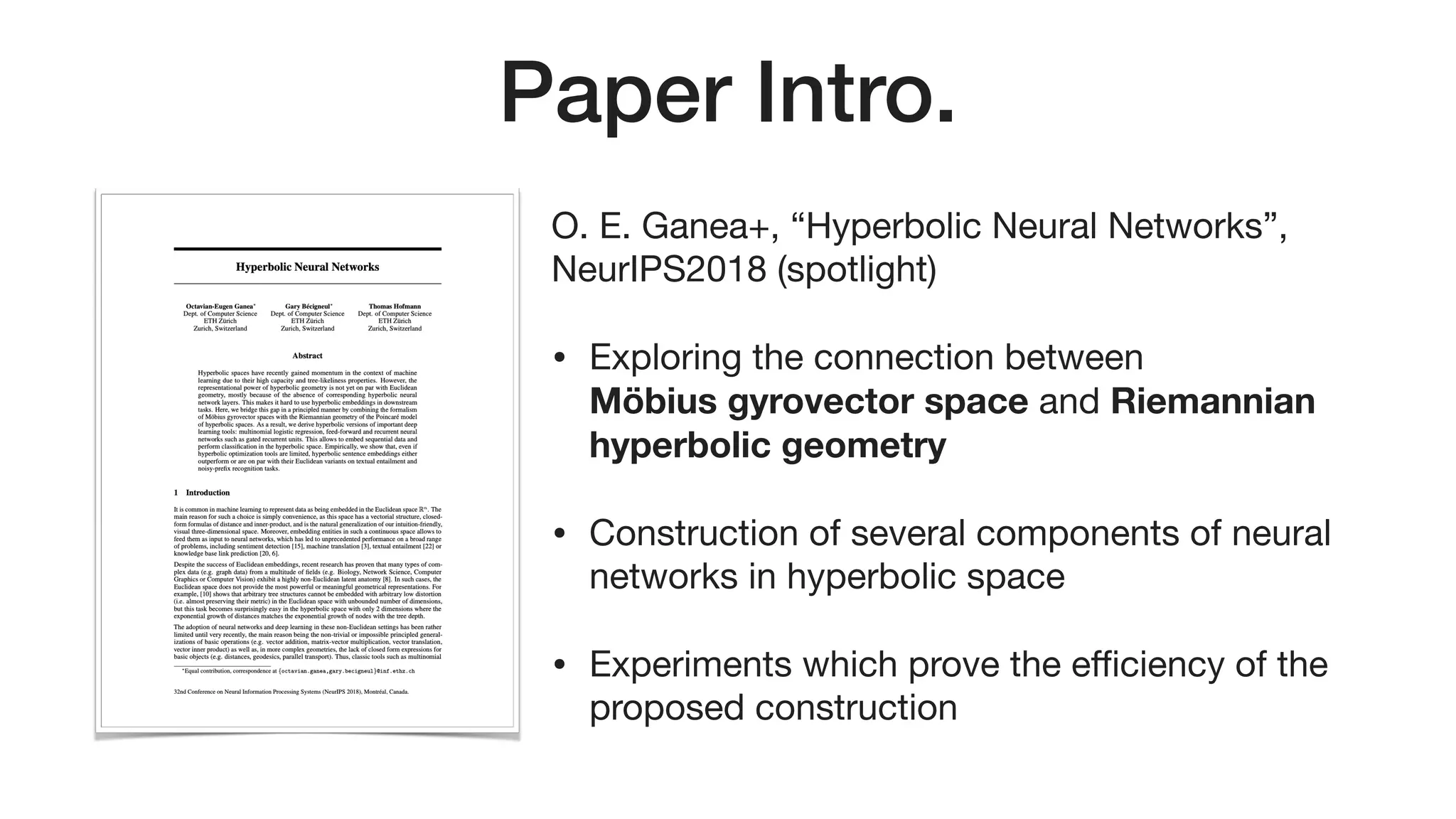 Paper Intro.
O. E. Ganea+, “Hyperbolic Neural Networks”,
NeurIPS2018 (spotlight)

• Exploring the connection between  
Möbius gyrovector space and Riemannian
hyperbolic geometry
• Construction of several components of neural
networks in hyperbolic space

• Experiments which prove the eﬃciency of the
proposed construction
 