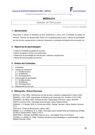 Programa de TÉCNICAS DE CONDUÇÃO DE OBRA – EDIFÍCIOS Cursos Profissionais
TÉCNICO DE CONSTRUÇÃO CIVIL – Variante de Condução de Obra – Edifícios
29
MÓDULO 6
Duração de Referência: 25 horas
1. Apresentação
Recorrendo à análise de situações de obra, pretende-se o aluno infira a finalidade da gestão de
recursos. Deverão ser apresentadas fichas com situações/problema para o cálculo de quantidades
de mão-de-obra, equipamentos e materiais necessários à realização de trabalhos de construção civil.
2. Objectivos de Aprendizagem
Explicar a finalidade da gestão de recursos;
Aplicar as tabelas e ficheiros de rendimentos;
Determinar as quantidades de mão-de-obra, materiais e equipamento;
Aplicar técnicas de gestão de recursos.
3. Âmbito dos Conteúdos
1. Finalidades
2. Tabelas de rendimento
2.1. De Mão-de-obra;
2.2. De Materiais;
2.3. De Equipamento.
3. Determinação de quantidades
3.1. De Mão-de-obra;
3.2. De Materiais;
3.3. De Equipamento.
4. Planeamento de recursos.
4. Bibliografia / Outros Recursos
BRANCO, J. Paz (1983). Rendimentos de mão-de-obra, materiais e equipamentos. Lisboa: LNEC.
BRANCO, J. Paz (1993). Organização de Estaleiros de Construção Civil. Amadora: E.P.G. Eiffel.
CARDOSO, J.M. Mota (1994). Direcção de Obra, Organização e Controlo. Lisboa: AECOPS.
COSTA, Leonídio (1979). Tecnologia da Construção. Lisboa, Plátano Editora.
FARINHA, J. S. Brazão: REIS; A. Correia dos (2000). Tabelas Técnicas. Lisboa: Edições Técnicas
E.T.L.
LNEC (s.d.). Fichas de Rendimentos. Lisboa: LNEC.
MANSO, A. C. e FONSECA, M. S. (1997). Informação sobre Custos/Fichas de Rendimentos de Mão-
de-Obra e Equipamentos. Lisboa: L.N.E.C.
MARTINHO, J. Brandão; QUEIRÓS, Maurício (s.d.). Tecnologias. Porto: Porto Editora.
TAVORA, V. e ASSIS, R. (1998). Projectos Industriais: guia metodológico e implementação. Lisboa:
Edições Técnicas, LIDEL.
Gestão de Recursos
 
