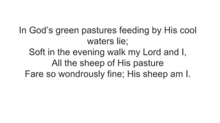 In God’s green pastures feeding by His cool
waters lie;
Soft in the evening walk my Lord and I,
All the sheep of His pasture
Fare so wondrously fine; His sheep am I.
 