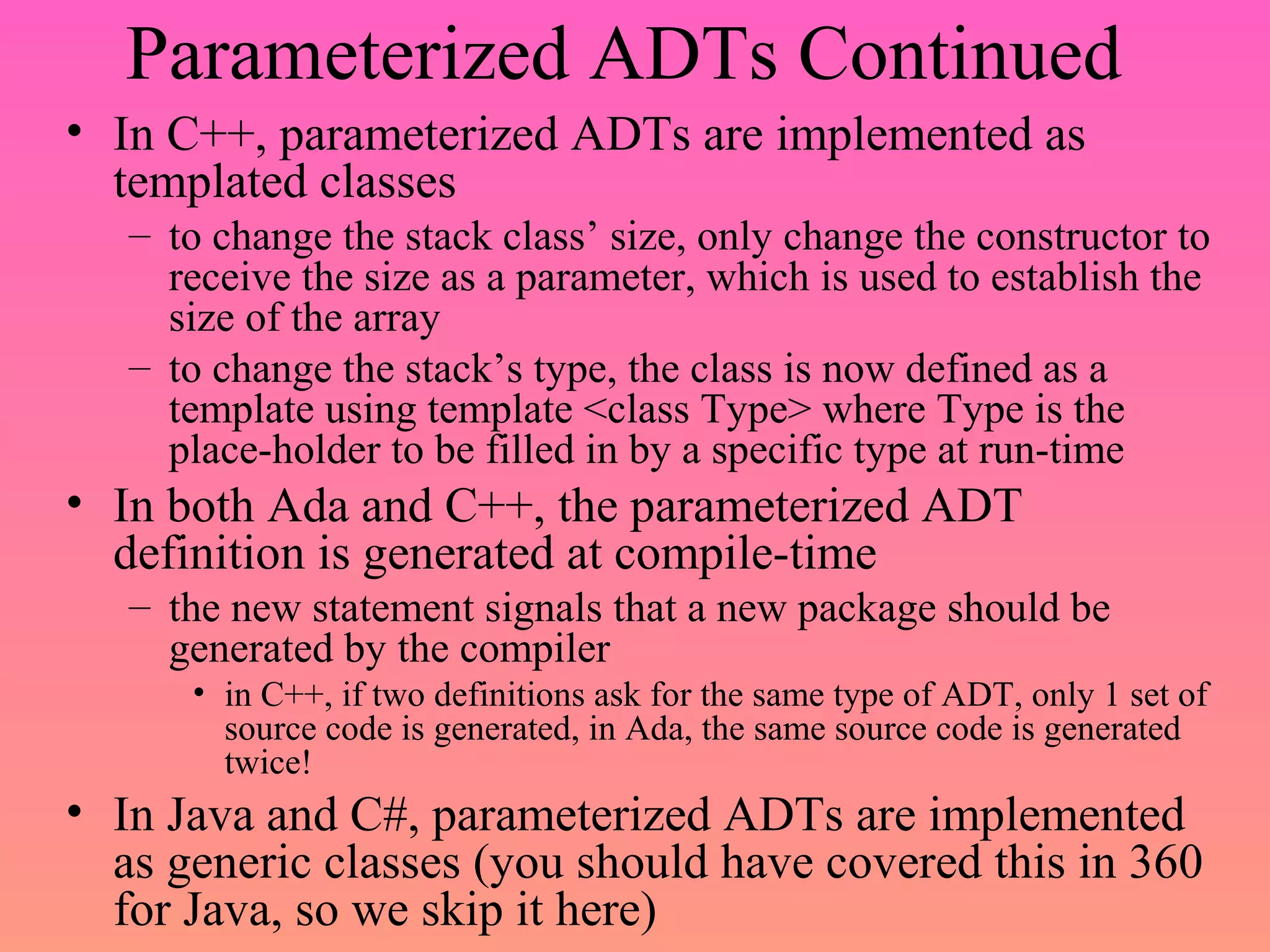 Parameterized ADTs Continued
• In C++, parameterized ADTs are implemented as
templated classes
– to change the stack class’ size, only change the constructor to
receive the size as a parameter, which is used to establish the
size of the array
– to change the stack’s type, the class is now defined as a
template using template <class Type> where Type is the
place-holder to be filled in by a specific type at run-time
• In both Ada and C++, the parameterized ADT
definition is generated at compile-time
– the new statement signals that a new package should be
generated by the compiler
• in C++, if two definitions ask for the same type of ADT, only 1 set of
source code is generated, in Ada, the same source code is generated
twice!
• In Java and C#, parameterized ADTs are implemented
as generic classes (you should have covered this in 360
for Java, so we skip it here)
 