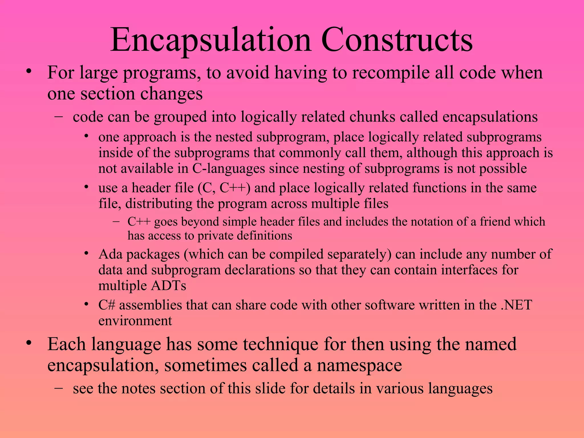 Encapsulation Constructs
• For large programs, to avoid having to recompile all code when
one section changes
– code can be grouped into logically related chunks called encapsulations
• one approach is the nested subprogram, place logically related subprograms
inside of the subprograms that commonly call them, although this approach is
not available in C-languages since nesting of subprograms is not possible
• use a header file (C, C++) and place logically related functions in the same
file, distributing the program across multiple files
– C++ goes beyond simple header files and includes the notation of a friend which
has access to private definitions
• Ada packages (which can be compiled separately) can include any number of
data and subprogram declarations so that they can contain interfaces for
multiple ADTs
• C# assemblies that can share code with other software written in the .NET
environment
• Each language has some technique for then using the named
encapsulation, sometimes called a namespace
– see the notes section of this slide for details in various languages
 