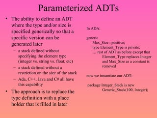 Parameterized ADTs
• The ability to define an ADT
where the type and/or size is
specified generically so that a
specific version can be
generated later
– a stack defined without
specifying the element type
(integer vs. string vs. float, etc)
– a stack defined without a
restriction on the size of the stack
– Ada, C++, Java and C# all have
this capability
• The approach is to replace the
type definition with a place
holder that is filled in later
In ADA:
generic
Max_Size : positive;
type Element_Type is private;
… rest of ADT as before except that
Element_Type replaces Integer
and Max_Size as a constant is
removed
now we instantiate our ADT:
package Integer_Stack is new
Generic_Stack(100, Integer);
 