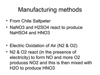 Manufacturing methods
• From Chile Saltpeter
• NaNO3 and H2SO4 react to produce
  NaHSO4 and HNO3

• Electric Oxidation of Air (N2 & O2)
• N2 & O2 react (in the presence of
  electricity) to form NO and more O2
  produces NO2 and this is then mixed with
  H2O to produce HNO3
 