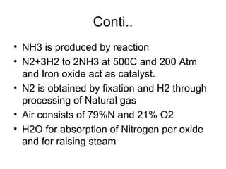 Conti..
• NH3 is produced by reaction
• N2+3H2 to 2NH3 at 500C and 200 Atm
  and Iron oxide act as catalyst.
• N2 is obtained by fixation and H2 through
  processing of Natural gas
• Air consists of 79%N and 21% O2
• H2O for absorption of Nitrogen per oxide
  and for raising steam
 