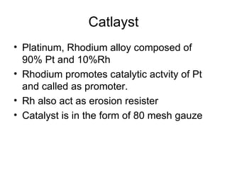 Catlayst
• Platinum, Rhodium alloy composed of
  90% Pt and 10%Rh
• Rhodium promotes catalytic actvity of Pt
  and called as promoter.
• Rh also act as erosion resister
• Catalyst is in the form of 80 mesh gauze
 