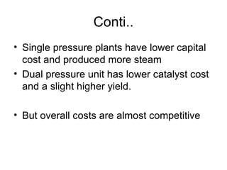 Conti..
• Single pressure plants have lower capital
  cost and produced more steam
• Dual pressure unit has lower catalyst cost
  and a slight higher yield.

• But overall costs are almost competitive
 