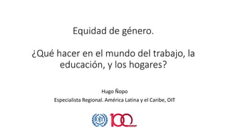 Equidad de género.
¿Qué hacer en el mundo del trabajo, la
educación, y los hogares?
Hugo Ñopo
Especialista Regional. América Latina y el Caribe, OIT
 