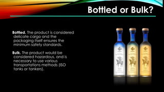 Bottled or Bulk?
Bottled. The product is considered
delicate cargo and the
packaging itself ensures the
minimum safety standards.
Bulk. The product would be
considered hazardous, and is
necessary to use various
transportations methods (ISO
tanks or tankers).
 