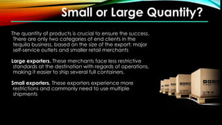Small or Large Quantity?
The quantity of products is crucial to ensure the success.
There are only two categories of end clients in the
tequila business, based on the size of the export: major
self-service outlets and smaller retail merchants
Large exporters. These merchants face less restrictive
standards at the destination with regards of operations,
making it easier to ship several full containers.
Small exporters. These exporters experience more
restrictions and commonly need to use multiple
shipments
 