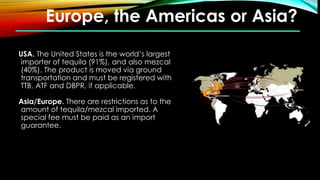 Europe, the Americas or Asia?
USA. The United States is the world’s largest
importer of tequila (91%), and also mezcal
(40%). The product is moved via ground
transportation and must be registered with
TTB, ATF and DBPR, if applicable.
Asia/Europe. There are restrictions as to the
amount of tequila/mezcal imported. A
special fee must be paid as an import
guarantee.
 
