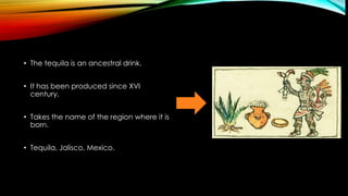 • The tequila is an ancestral drink.
• It has been produced since XVI
century.
• Takes the name of the region where it is
born.
• Tequila, Jalisco, Mexico.
 