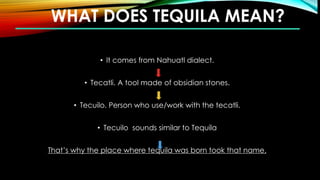 WHAT DOES TEQUILA MEAN?
• It comes from Nahuatl dialect.
• Tecatli. A tool made of obsidian stones.
• Tecuilo. Person who use/work with the tecatli.
• Tecuilo sounds similar to Tequila
That’s why the place where tequila was born took that name.
 
