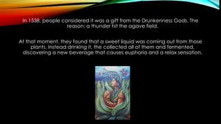 In 1538, people considered it was a gift from the Drunkenness Gods. The
reason: a thunder hit the agave field.
At that moment, they found that a sweet liquid was coming out from those
plants. Instead drinking it, the collected all of them and fermented,
discovering a new beverage that causes euphoria and a relax sensation.
 
